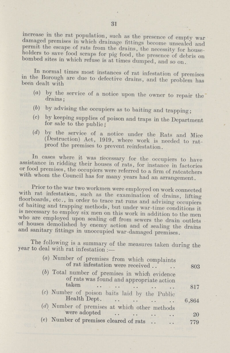 31 increase in the rat population, such as the presence of empty war damaged premises in which drainage fittings become unsealed and permit the escape of rats from the drains, the necessity for house holders to save food scraps for pig food, the presence of debris on bombed sites in which refuse is at times dumped, and so on. In normal times most instances of rat infestation of premises in the Borough are due to defective drains, and the problem has been dealt with (a) by the service of a notice upon the owner to repair the drains; (b) by advising the occupiers as to baiting and trapping; (c) by keeping supplies of poison and traps in the Department for sale to the public; (d) by the service of a notice under the Rats and Mice (Destruction) Act, 1919, where work is needed to rat proof the premises to prevent reinfestation. In cases where it was necessary for the occupiers to have assistance in ridding their houses of rats, for instance in factories or food premises, the occupiers were referred to a firm of ratcatchers with whom the Council has for many years had an arrangement. Prior to the war two workmen were employed on work connected with rat infestation, such as the examination of drains, lifting floorboards, etc., in order to trace rat runs and advising occupiers of baiting and trapping methods, but under war-time conditions it is necessary to employ six men on this work in addition to the men who are employed upon sealing off from sewers the drain outlets of houses demolished by enemy action and of sealing the drains and sanitary fittings in unoccupied war-damaged premises. The following is a summary of the measures taken during the year to deal with rat infestation:— (a) Number of premises from which complaints of rat infestation were received 803 (b) Total number of premises in whiclh evidence of rats was found and appropriate action taken 817 (c) Number of poison baits laid by the Public Health Dept. 6,864 (d) Number of premises at which other methods were adopted 20 (e) Number of premises cleared of rats 779
