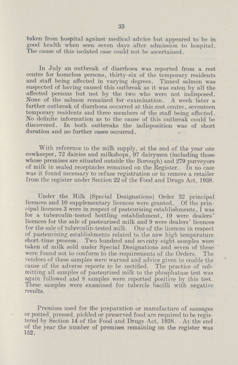 35 taken from hospital against medical advice but appeared to be in good health when seen seven days after admission to hospital. The cause of this isolated case could not be ascertained. In July an outbreak of diarrhoea was reported from a rest centre for homeless persons, thirty-six of the temporary residents and staff being affected in varying degrees. Tinned salmon was suspected of having caused this outbreak as it was eaten by all the affected persons but not by the two who were not indisposed. None of the salmon remained for examination. A week later a further outbreak of diarrhoea occurred at this rest centre, seventeen temporary residents and three members of the staff being affected. No definite information as to the cause of this outbreak could be discovered. In both outbreaks the indisposition was of short duration and no further cases occurred. With reference to the milk supply, at the end of the year one cowkeeper, 72 dairies and milkshops, 97 dairymen (including those whose premises are situated outside the Borough) and 279 purveyors of milk in sealed receptacles remained on the Register. In no case was it found necessary to refuse registration or to remove a retailer from the register under Section 22 of the Food and Drugs Act, 1938. Under the Milk (Special Designations) Order 32 principal licences and 10 supplementary licences were granted. Of the prin cipal licences 3 were in respect of pasteurising establishments, 1 was for a tuberculin-tested bottling establishment, 19 were dealers' licences for the sale of pasteurised milk and 9 were dealers' licences for the sale of tuberculin-tested milk. One of the licences in respect of pasteurising establishments related to the new high temperature short-time process. Two hundred and seventy-eight samples were taken of milk sold under Special Designations and seven of these were found not to conform to the requirements of the Orders. The vendors of these samples were warned and advice given to enable the cause of the adverse reports to be rectified. The practice of sub mitting all samples of pasteurised milk to the phosphatase test was again followed and 8 samples were reported positive by this test. These samples were examined for tubercle bacilli with negative results. Premises used for the preparation or manufacture of sausages or potted, pressed, pickled or preserved food are required to be regis tered by Section 14 of the Food and Drugs Act, 1938. At the end of the year the number of premises remaining on the register was 152.