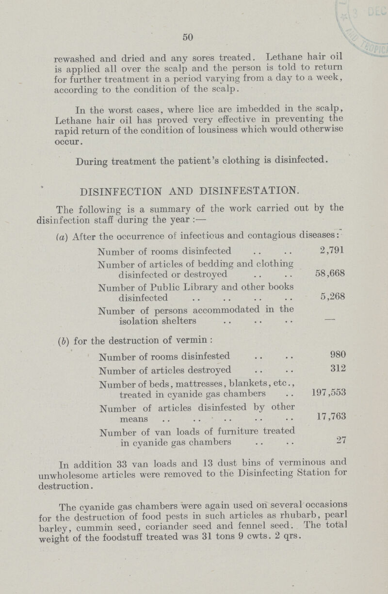 50 rewashed and dried and any sores treated. Lethane hair oil is applied all over the scalp and the person is told to return for further treatment in a period varying from a day to a week, according to the condition of the scalp. In the worst cases, where lice are imbedded in the scalp, Lethane hair oil has proved very effective in preventing the rapid return of the condition of lousiness which would otherwise occur. During treatment the patient's clothing is disinfected. DISINFECTION AND DISINFESTATION. The following is a summary of the work carried out by the disinfection staff during the year:— (a) After the occurrence of infectious and contagious diseases: Number of rooms disinfected 2,791 Number of articles of bedding and clothing disinfected or destroyed 58,668 Number of Public Library and other books disinfected 5,268 Number of persons accommodated in the isolation shelters — (b) for the destruction of vermin : Number of rooms disinfested 980 Number of articles destroyed 312 Number of beds, mattresses, blankets, etc., treated in cyanide gas chambers 197,553 Number of articles disinfested by other means 17,763 Number of van loads of furniture treated in cyanide gas chambers 27 In addition 33 van loads and 13 dust bins of verminous and unwholesome articles were removed to the Disinfecting Station for destruction. The cyanide gas chambers were again used on several occasions for the destruction of food pests in such articles as rhubarb, pearl barley, cummin seed, coriander seed and fennel seed. The total weight of the foodstuff treated was 31 tons 9 cwts. 2 qrs.