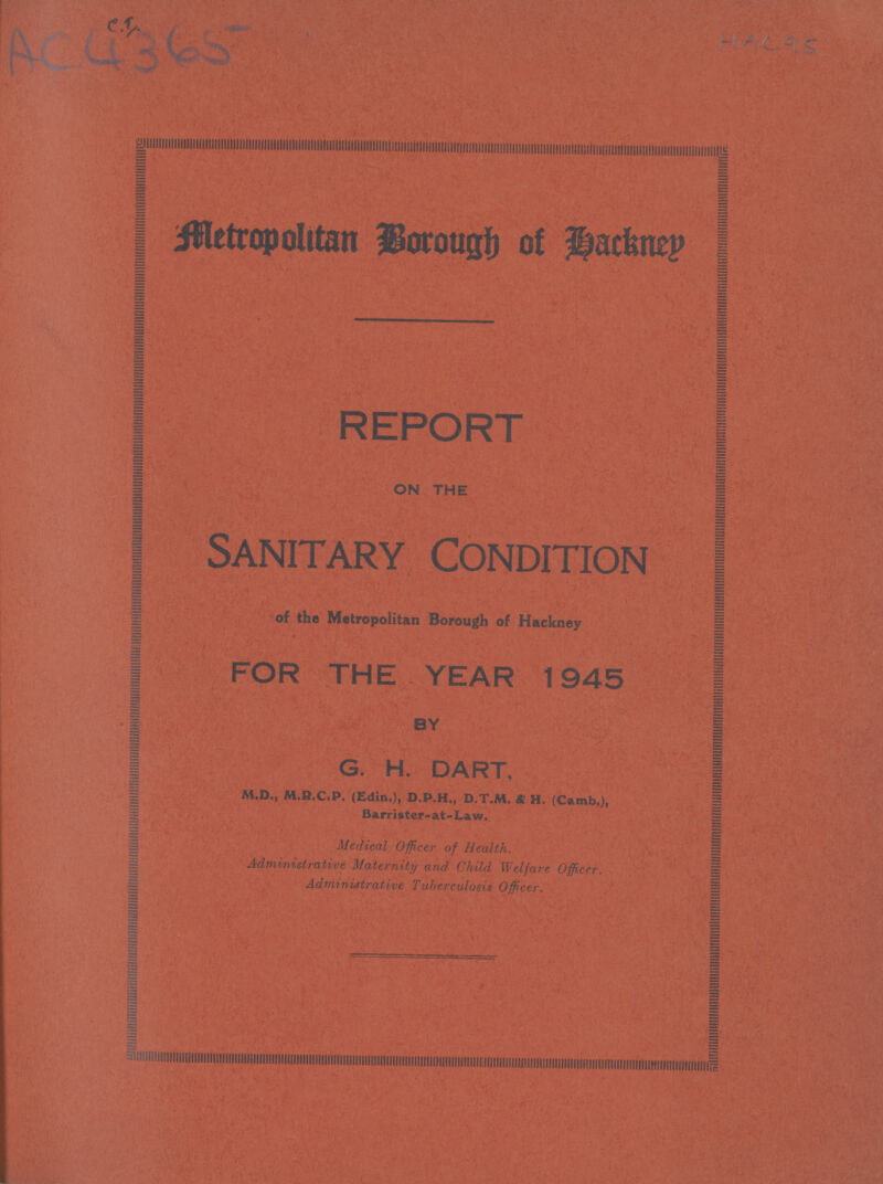 AC4365 HAC95 Metropolitain Borough of Hackney REPORT ON THE SANITARY CONDITION of the Metropolitan Borough of Hackney FOR THE YEAR 1945 BY G. H. DART, MD.,M.R.C.P(Edin.),D.P.H., D.T.H., & H. (Camb.), Barrister-at-Law. Medical Officer of Health. Administrative Maternity and Child Welfare Officer. Administrative Tuberculosis Officer.