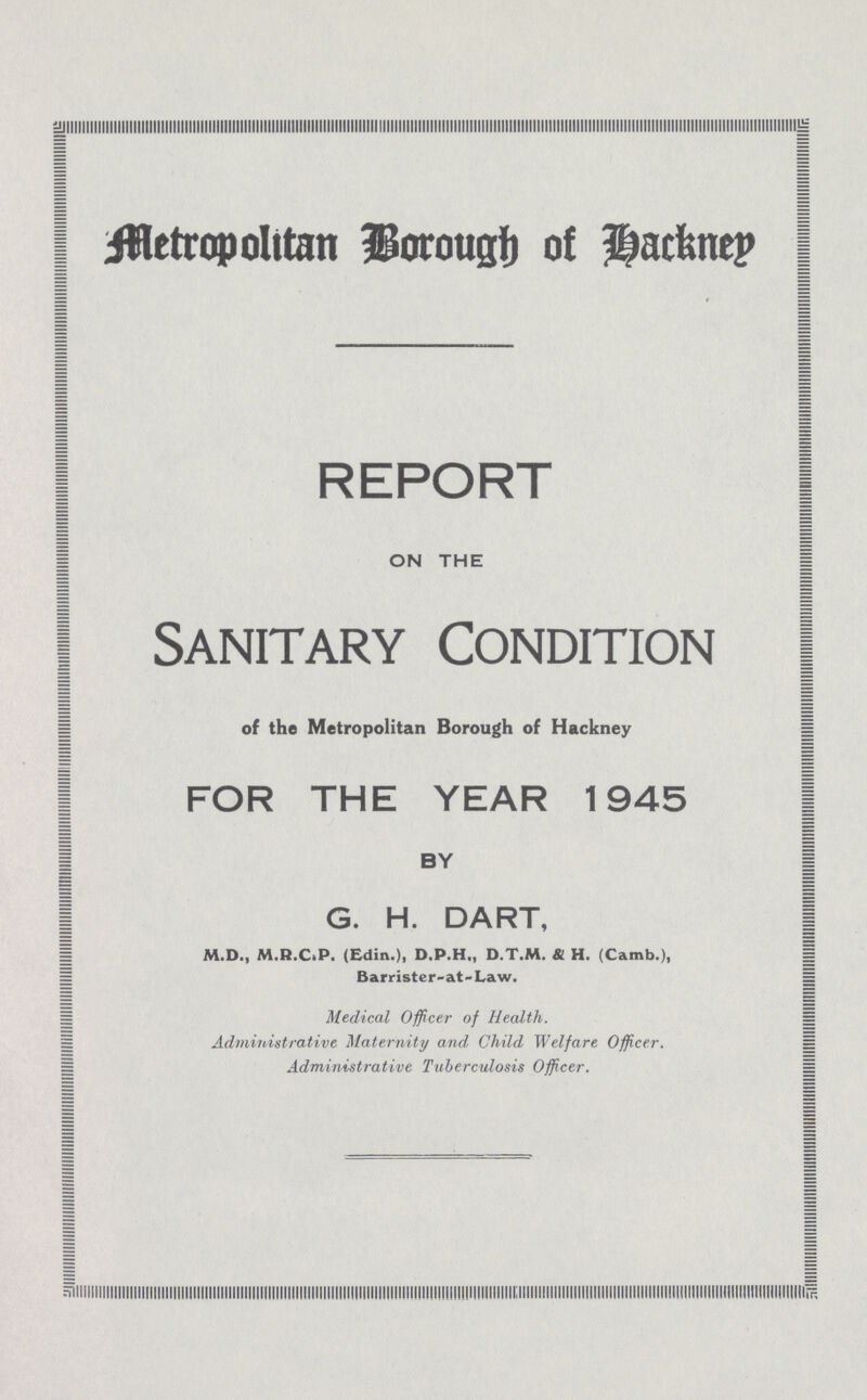 Metropolitan Borough of Hackney REPORT ON THE Sanitary Condition of the Metropolitan Borough of Hackney FOR THE YEAR 1945 BY G. H. DART, M.D., M.R.CtP. (Edin.), D.P.H,, D.T.M. & H. (Carnb.), Barrister-at-Law. Medical Officer of Health. Administrative Maternity and, Child Welfare Officer. Administrative Tuberculosis Officer.
