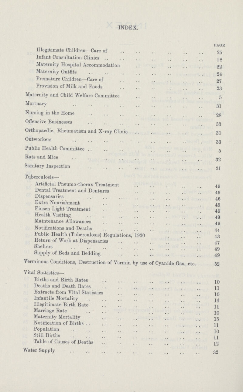 INDEX. page Illegitimate Children—Care of 25 Infant Consultation Clinics 18 Maternity Hospital Accommodation 22 Maternity Outfits 24 Premature Children—Care of 27 Provision of Milk and Foods 23 Maternity and Child Welfare Committee 5 Mortuary 31 Nursing in the Home 28 Offensive Businesses 33 Orthopaedic, Rheumatism and X-ray Clinic 30 Outworkers 33 Public Health Committee 5 Rats and Mice 32 Sanitary Inspection 31 Tuberculosis— Artificial Pneumo-thorax Treatment 49 Dental Treatment and Dentures 49 Dispensaries 46 Extra Nourishment 49 Finsen Light Treatment 49 Health Visiting 49 Maintenance Allowances 49 Notifications and Deaths 44 Public Health (Tuberculosis) Regulations, 1930 43 Return of Work at Dispensaries 47 Shelters 49 Supply of Beds and Bedding 49 Verminous Conditions, Destruction of Vermin by use of Cyanide Gas, etc. 52 Vital Statistics— Births and Birth Rates 10 Deaths and Death Rates 11 Extracts from Vital Statistics 10 Infantile Mortality 14 Illegitimate Birth Rate 11 Marriage Rate 10 Maternity Mortality 15 Notification of Births 11 Population 10 Still Births 11 Table of Causes of Deaths 12 Water Supply 32