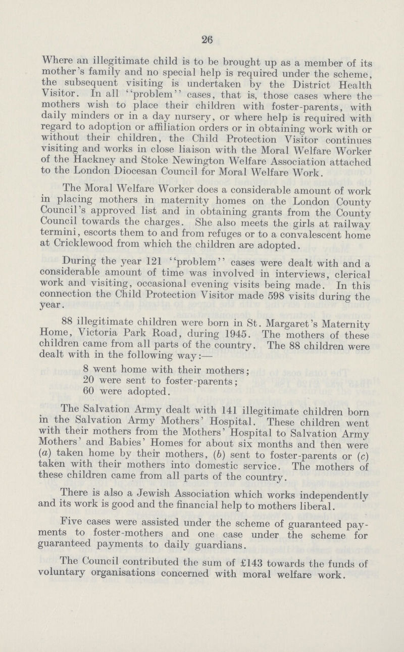 26 Where an illegitimate child is to be brought up as a member of its mother's family and no special help is required under the scheme, the subsequent visiting is undertaken by the District Health Visitor. In all problem cases, that is, those cases where the mothers wish to place their children with foster-parents, with daily minders or in a day nursery, or where help is required with regard to adoption or affiliation orders or in obtaining work with or without their children, the Child Protection Visitor continues visiting and works in close liaison with the Moral Welfare Worker of the Hackney and Stoke Newington Welfare Association attached to the London Diocesan Council for Moral Welfare Work. The Moral Welfare Worker does a considerable amount of work in placing mothers in maternity homes on the London County Council's approved list and in obtaining grants from the County Council towards the charges. She also meets the girls at railway termini, escorts them to and from refuges or to a convalescent home at Cricklewood from which the children are adopted. During the year 121 problem cases were dealt with and a considerable amount of time was involved in interviews, clerical work and visiting, occasional evening visits being made. In this connection the Child Protection Visitor made 598 visits during the year. 88 illegitimate children were born in St. Margaret's Maternity Home, Victoria Park Road, during 1945. The mothers of these children came from all parts of the country. The 88 children were dealt with in the following way:— 8 went home with their mothers; 20 were sent to foster-parents; 60 were adopted. The Salvation Army dealt with 141 illegitimate children born in the Salvation Army Mothers' Hospital. These children went with their mothers from the Mothers' Hospital to Salvation Army Mothers' and Babies' Homes for about six months and then were (a) taken home by their mothers, (b) sent to foster-parents or (c) taken with their mothers into domestic service. The mothers of these children came from all parts of the country. There is also a Jewish Association which works independently and its work is good and the financial help to mothers liberal. Five cases were assisted under the scheme of guaranteed pay ments to foster-mothers and one case under the scheme for guaranteed payments to daily guardians. The Council contributed the sum of £143 towards the funds of voluntary organisations concerned with moral welfare work.