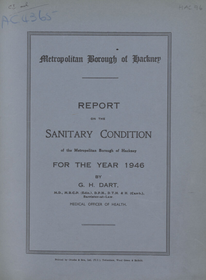 AC 4365 HAC 96 Metropolitan Borough of Hackney REPORT ON THE Sanitary Condition of the Metropolitan Borough of Hackney FOR THE YEAR 1946 BY G. H. DART, M.D., M.R.C.P. (Edin.), D.P.H., D.T.M & H. (Curb,), Barriater-at-Law. MEDICAL OFFICER OF HEALTH. Printed by Orusht 4) Son, Ltd. (T.U.), Tottenham, Wood Green & Enfleld.