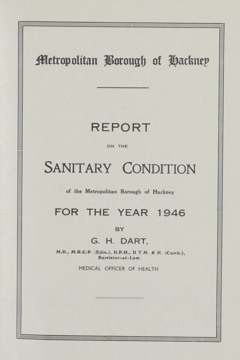Metropolitan Borough of Hackney REPORT ON THE Sanitary Condition of the Metropolitan Borough of Hackney FOR THE YEAR 1946 BY G. H. DART, M.D., M.R.C.P. (Edin.), D.P.H., D T.M & H. (Camb.), Barrister-at-Law. MEDICAL OFFICER OF HEALTH