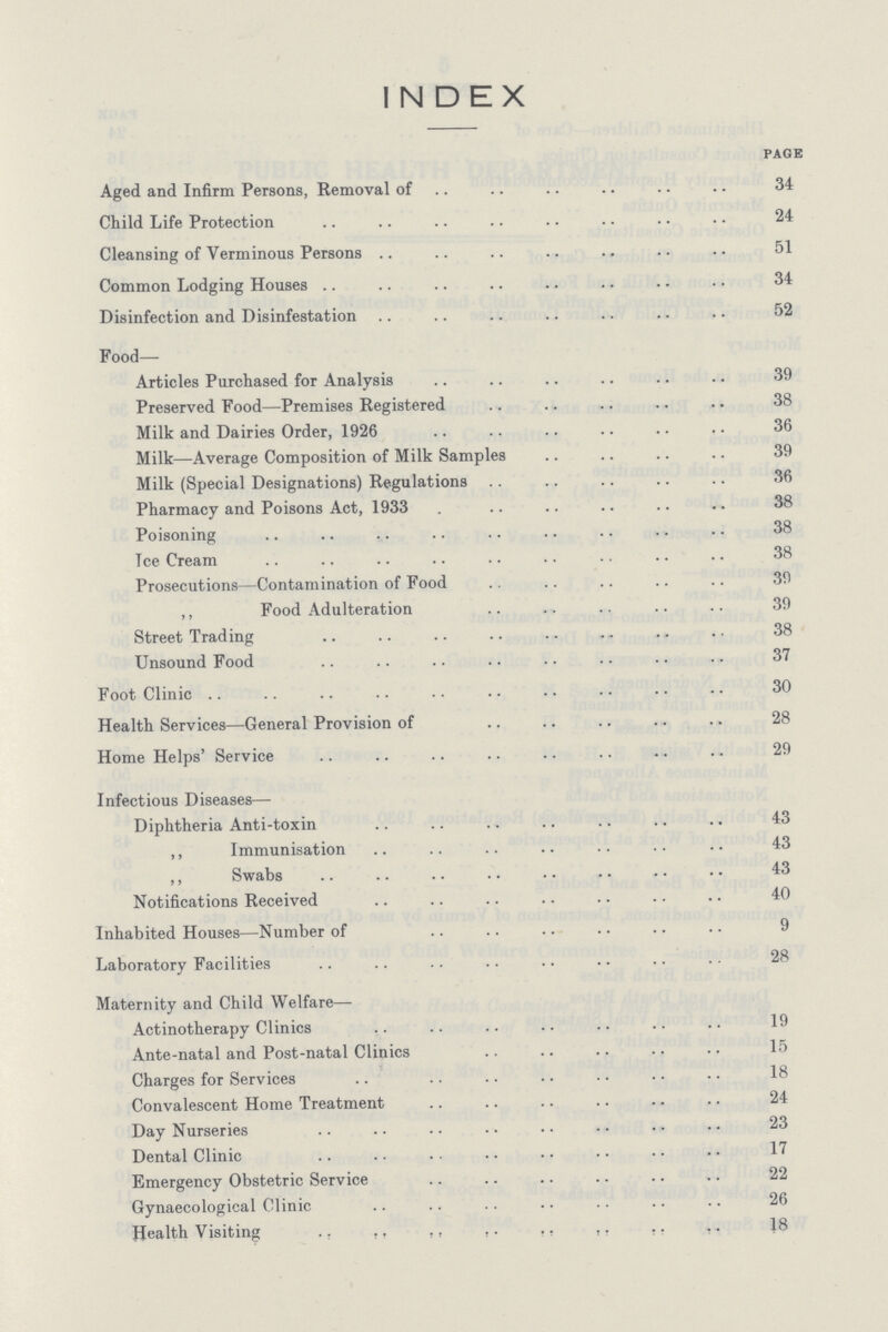INDEX page Aged and Infirm Persons, Removal of 34 Child Life Protection 24 Cleansing of Verminous Persons 51 Common Lodging Houses 34 Disinfection and Disinfestation 52 Food— Articles Purchased for Analysis 39 Preserved Food—Premises Registered 38 Milk and Dairies Order, 1926 36 Milk—Average Composition of Milk Samples 39 Milk (Special Designations) Regulations 36 Pharmacy and Poisons Act, 1933 38 Poisoning 38 Ice Cream 38 Prosecutions—Contamination of Food 39 ,, Food Adulteration 39 Street Trading 38 Unsound Food 37 Foot Clinic 30 Health Services—General Provision of 28 Home Helps' Service 29 Infectious Diseases— Diphtheria Anti-toxin 43 ,, Immunisation 43 ,, Swabs 43 Notifications Received 40 Inhabited Houses—Number of 9 Laboratory Facilities 28 Maternity and Child Welfare— Actinotherapy Clinics 19 Ante-natal and Post-natal Clinics 15 Charges for Services 18 Convalescent Home Treatment 24 Day Nurseries 23 Dental Clinic 17 Emergency Obstetric Service 22 Gynaecological Clinic 26 Health Visiting 18
