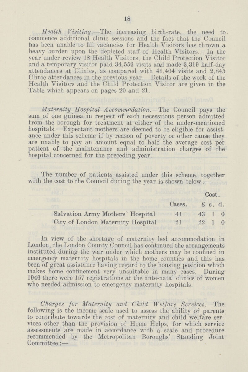 18 Health Visiting.—The increasing birth-rate, the need to commence additional clinic sessions and the fact that the Council has been unable to fill vacancies for Health Visitors has thrown a heavy burden upon the depleted staff of Health Visitors. In the year under review 18 Health Visitors, the Child Protection Visitor and a temporary visitor paid 34,553 visits and made 3,319 half-day attendances at Clinics, as compared with 41,404 visits and 2,845 Clinic attendances in the previous year. Details of the work of the Health Visitors and the Child Protection Visitor are given in the Table which appears on pages 20 and 21. Maternity Hospital Accommodation.—The Council pays the sum of one guinea in respect of each necessitous person admitted from the borough for treatment at either of the under-mentioned hospitals. Expectant mothers are deemed to be eligible for assist ance under this scheme if by reason of poverty or other cause they are unable to pay an amount equal to half the average cost per patient of the maintenance and administration charges of the hospital concerned for the preceding year. The number of patients assisted under this scheme, together with the cost to the Council during the year is shown below:— Cases. Cost. £ s. d. Salvation Army Mothers' Hospital 41 43 1 0 City of London Maternity Hospital 21 22 1 0 In view of the shortage of maternity bed accommodation in London, the London County Council has continued the arrangements instituted during the war under which mothers may be confined in emergency maternity hospitals in the home counties and this has been of great assistance having regard to the housing position which makes home confinement very unsuitable in many cases. During 1946 there were 157 registrations at the ante-natal clinics of women who needed admission to emergency maternity hospitals. Charges for Maternity and Child Welfare Services.—The following is the income scale used to assess the ability of parents to contribute towards the cost of maternity and child welfare ser vices other than the provision of Home Helps, for which service assessments are made in accordance with a scale and procedure recommended by the Metropolitan Boroughs' Standing Joint Committee:—
