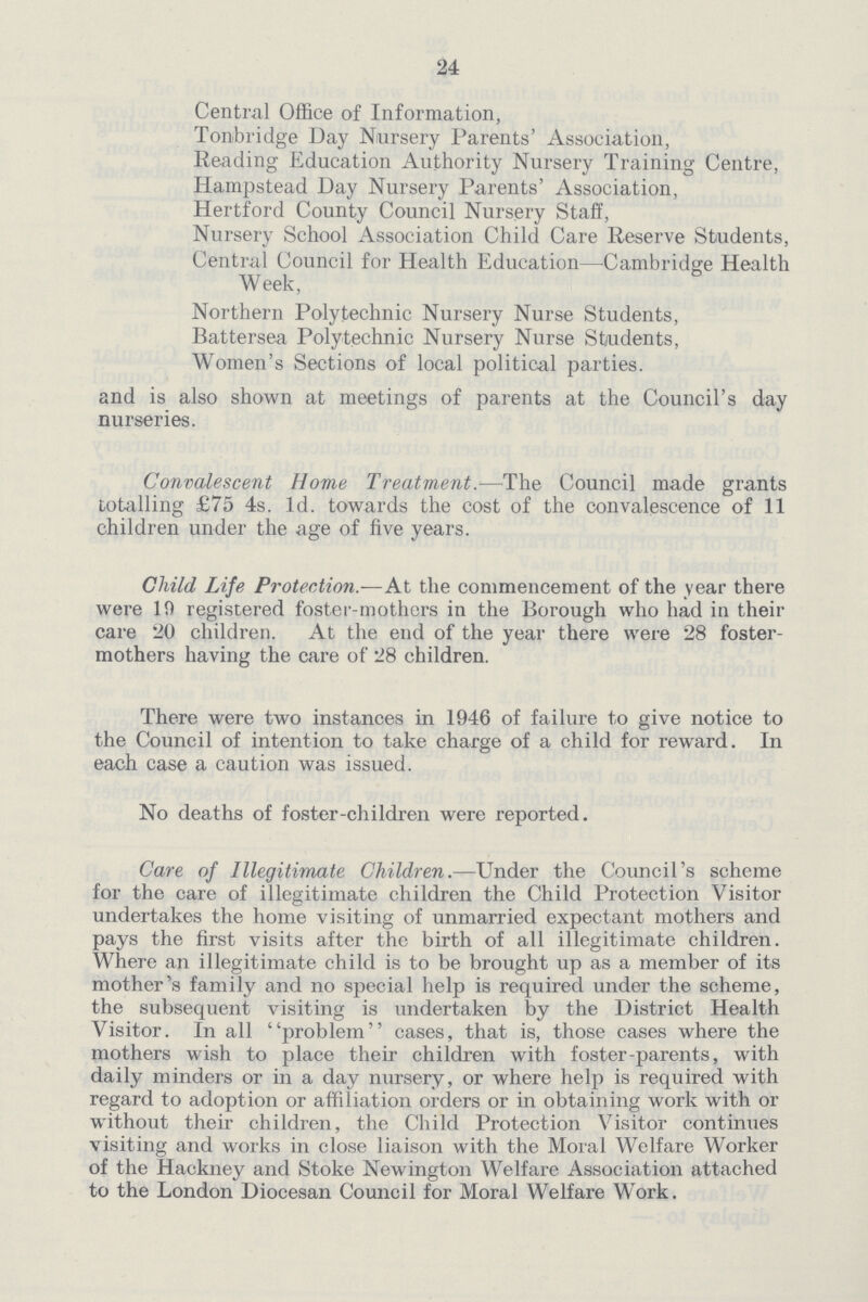24 Central Office of Information, Tonbridge Day Nursery Parents' Association, Reading Education Authority Nursery Training Centre, Hampstead Day Nursery Parents' Association, Hertford County Council Nursery Staff, Nursery School Association Child Care Reserve Students, Central Council for Health Education—Cambridge Health Week, Northern Polytechnic Nursery Nurse Students, Battersea Polytechnic Nursery Nurse Students, Women's Sections of local political parties. and is also shown at meetings of parents at the Council's day nurseries. Convalescent Home Treatments—The Council made grants totalling £75 4s. Id. towards the cost of the convalescence of 11 children under the age of five years. Child Life Protection.—At the commencement of the year there were 19 registered foster-mothers in the Borough who had in their care 20 children. At the end of the year there were 28 foster mothers having the care of 28 children. There were two instances in 1946 of failure to give notice to the Council of intention to take charge of a child for reward. In each case a caution was issued. No deaths of foster-children were reported. Care of Illegitimate Children.—Under the Council's scheme for the care of illegitimate children the Child Protection Visitor undertakes the home visiting of unmarried expectant mothers and pays the first visits after the birth of all illegitimate children. Where an illegitimate child is to be brought up as a member of its mother's family and no special help is required under the scheme, the subsequent visiting is undertaken by the District Health Visitor. In all problem cases, that is, those cases where the mothers wish to place their children with foster-parents, with daily minders or in a day nursery, or where help is required with regard to adoption or affiliation orders or in obtaining work with or without their children, the Child Protection Visitor continues visiting and works in close liaison with the Moral Welfare Worker of the Hackney and Stoke Newington Welfare Association attached to the London Diocesan Council for Moral Welfare Work.