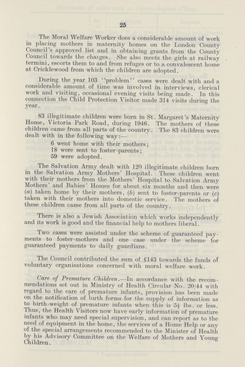 25 The Moral Welfare Worker does a considerable amount of work in placing mothers in maternity homes on the London County Council's approved list and in obtaining grants from the County Council towards the charges. She also meets the girls at railway termini, escorts them to and from refuges or to a convalescent home at Cricklewood from which the children are adopted. During the year 103 problem cases were dealt with and a considerable amount of time was involved in interviews, clerical work and visiting, occasional evening visits being made. In this connection the Child Protection Visitor made 314 visits during the year. 83 illegitimate children were born in St. Margaret's Maternity Home, Victoria Park Road, during 1946. The mothers of these children came from all parts of the country. The 83 children were dealt with in the following way:— 6 went home with their mothers; 18 were sent to foster-parents; 59 were adopted. The Salvation Army dealt with 120 illegitimate children born in the Salvation Army Mothers' Hospital. These children went with their mothers from the Mothers' Hospital to Salvation Army Mothers' and Babies' Homes for about six months and then were (a) taken home by their mothers, (b) sent to foster-parents or (c) taken with their mothers into domestic service. The mothers of these children came from all parts of the country. There is also a Jewish Association which works independently and its work is good and the financial help to mothers liberal. Two cases were assisted under the scheme of guaranteed pay ments to foster-mothers and one case under the scheme for guaranteed payments to daily guardians. The Council contributed the sum of £143 towards the funds of voluntary organisations concerned with moral welfare work. Care of Premature Children.—In accordance with the recom mendations set out in Ministry of Health Circular No. 20/44 with regard to the care of premature infants, provision has been made on the notification of birth forms for the supply of information as to birth-weight of premature infants when this is 5½ lbs. or less. Thus, the Health Visitors now have early information of premature infants who may need special supervision, and can report as to the need of equipment in the home, the services of a Home Help or any of the special arrangements recommended to the Minister of Health by his Advisory Committee on the Welfare of Mothers and Young Children,