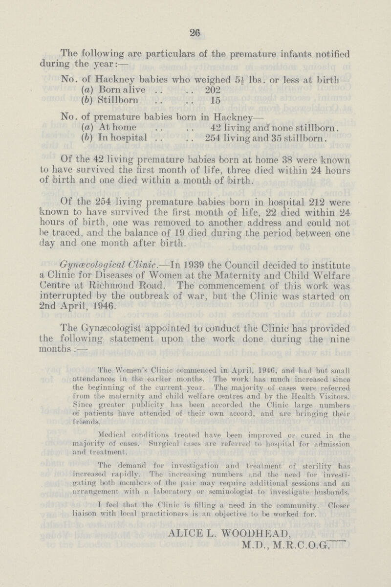 26 The following are particulars of the premature infants notified during the year:— No. of Hackney babies who weighed 5½ lbs. or less at birth— (a) Born alive 202 (b) Stillborn 15 No. of premature babies born in Hackney— (a) At home 42 living and none stillborn. (b) In hospital 254 living and 35 stillborn. Of the 42 living premature babies born at home 38 were known to have survived the first month of life, three died within 24 hours of birth and one died within a month of birth. Of the 254 living premature babies born in hospital 212 were known to have survived the first month of life, 22 died within 24 hours of birth, one was removed to another address and could not be traced, and the balance of 19 died during the period between one day and one month after birth. Gynecological Clinic.—In 1939 the Council decided to institute a Clinic for Diseases of Women at the Maternity and Child Welfare Centre at Richmond Road. The commencement of this work was interrupted by the outbreak of war, but the Clinic was started on 2nd April, 1946. The Gynaecologist appointed to conduct the Clinic has provided the following statement upon the work done during the nine months —- The Women's Clinic commenced in April, 1946, and had but small attendances in the earlier months. The work has much increased since t!he l>eginning of the current year. The majority of cases were referred from the maternity and child welfare centres and by the Health Visitors. Since greater publicity has been accorded the Clinic large numbers oif patients have attended of their own accord, and are bringing their friends. Medical conditions treated have been improved or cured in the majority of cases. Surgical cases are referred to hospital for admission and treatment. The demand for investigation and treatment of sterility has increased rapidly. The increasing numbers and the need for investi gating both members of the pair may require additional sessions and an arrangement with a laboratory or seminologist to investigate husbands. 1 feel that the Clinic is filling a need in the community. Closer liaison with local practitioners is an objective to be worked for. ALICE L. WOODHEAD, M.D., M.R.C.O.G.