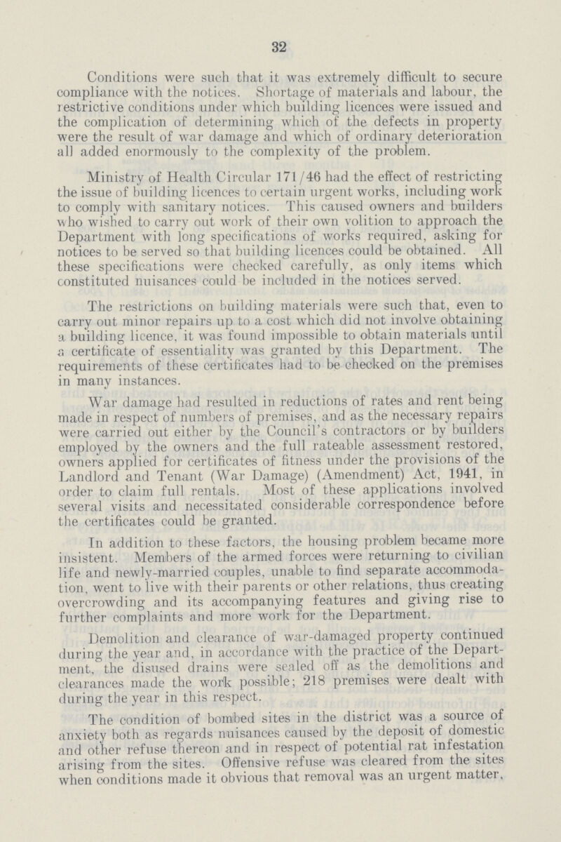 32 Conditions were such that it was extremely difficult to secure compliance with the notices. Shortage of materials and labour, the restrictive conditions under which building licences were issued and the complication of determining which of the defects in property were the result of war damage and which of ordinary deterioration all added enormously to the complexity of the problem. Ministry of Health Circular 171/46 had the effect of restricting the issue of building licences to certain urgent works, including work to comply with sanitary notices. This caused owners and builders who wished to carry out work of their own volition to approach the Department with long specifications of works required, asking for notices to be served so that building licences could be obtained. All these specifications were checked carefully, as only items which constituted nuisances could be included in the notices served. The restrictions on building materials were such that, even to carry out minor repairs up to a cost which did not involve obtaining a building licence, it was found impossible to obtain materials until a certificate of essentiality was granted by this Department. The requirements of these certificates had to be checked on the premises in many instances. War damage had resulted in reductions of rates and rent being made in respect of numbers of premises, and as the necessary repairs were carried out either by the Council's contractors or by builders employed by the owners and the full rateable assessment restored, owners applied for certificates of fitness under the provisions of the Landlord and Tenant (War Damage) (Amendment) Act, 1941, in order to claim full rentals. Most of these applications involved several visits and necessitated considerable correspondence before the certificates could be granted. In addition to these factors, the housing problem became more insistent. Members of the armed forces were returning to civilian life and newly-married couples, unable to find separate accommoda tion, went to live with their parents or other relations, thus creating overcrowding and its accompanying features and giving rise to further complaints and more work for the Department. Demolition and clearance of war-damaged property continued during the year and, in accordance with the practice of the Depart ment, the disused drains were sealed off as the demolitions and clearances made the work possible; 218 premises were dealt with during the year in this respect. The condition of bomibed sites in the district was a source of anxiety both as regards nuisances caused by the deposit of domestic and other refuse thereon and in respect of potential rat infestation arising from the sites. Offensive refuse was cleared from the sites when conditions made it obvious that removal was an urgent matter,