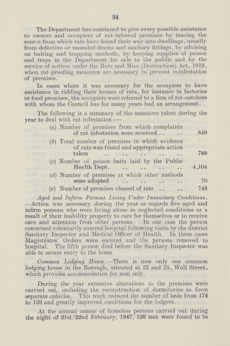 34 The Department has continued to give every possible assistance to owners and occupiers of rat-infested premises by tracing the source from which rats have found their way into dwellings, usually from defective or unsealed drains and sanitary fittings, by advising on baiting and trapping methods, by keeping supplies of poison and traps in the Department for sale to the public and by the service of notices under the Rats and Mice (Destruction) Act, 1919, when rat-proofing measures are necessary to prevent reinfestation of premises. In cases where it was necessary for the occupiers to have assistance in ridding their houses of rats, for instance in factories or food premises, the occupiers were referred to a firm of rat-catchers with whom the Council has for many years had an arrangement. The following is a summary of the measures taken during the year to deal with rat infestation:— (a) Number of premises from which complaints of rat infestation were received 849 (b) Total number of premises in whidh evidence of rats was found and appropriate action taken 789 (c) Number of poison baits laid by the Public Health Dept 4,104 (d) Number of premises at whidh other methods were adopted 70 (e) Number of premises cleared of rats 748 Aged and Infirm Persons Living Under Insanitary Conditions. •—Action was necessary during the year as regards five aged and infirm persons who were living alone in neglected conditions as a result of their inability properly to care for themselves or to receive care and attention from other persons. In one case the person concerned voluntarily entered hospital following visits by the district Sanitary Inspector and Medical Officer of Health. In three cases Magistrates' Orders were secured and the persons removed to hospital. The fifth person died before the Sanitary Inspector was able to secure entry to the home. Common Lodging House.—There is now only one common lodging house in the Borough, situated at 23 and 25, Well Street, which provides accommodation for men only. During the year extensive alterations to the premises were carried out, including the reconstruction of dormitories to form separate cubicles. This work reduced the number of beds from 174 to 139 and greatly improved conditions for the lodgers. At the annual census of homeless persons carried out during the night of 21st/22nd February, 1947, 126 men were found to be