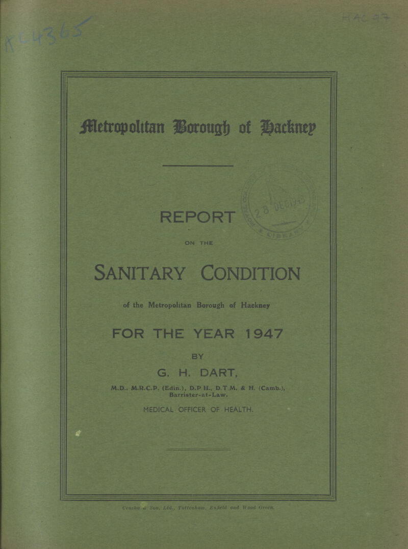 HAC 97 AC 4365 Metropolitan Borough of Hackney REPORT ON THE Sanitary Condition of the Metropolitan Borough of Hackney FOR THE YEAR 1947 BY G. H. DART, M.D., M.R.C.P. (Edin.), D.P.H., D.T.M, & H. (Camb.), Barrister-at- Law. MEDICAL OFFICER OF HEALTH. Crusha & Son, Ltd., Tottenham, Enfield and Wood Green.