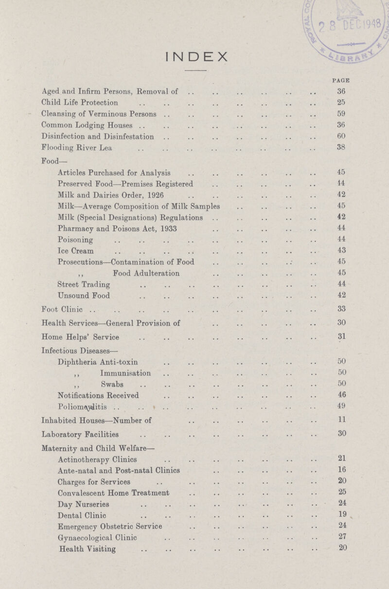 INDEX page Aged and Infirm Persons, Removal of 36 Child Life Protection 25 Cleansing of Verminous Persons 59 Common Lodging Houses 36 Disinfection and Disinfestation 60 Flooding River Lea 38 Food— Articles Purchased for Analysis 45 Preserved Food—Premises Registered 44 Milk and Dairies Order, 1926 42 Milk—Average Composition of Milk Samples 45 Milk (Special Designations) Regulations 42 Pharmacy and Poisons Act, 1933 44 Poisoning 44 Ice Cream 43 Prosecutions—Contamination of Food 45 ,, Food Adulteration 45 Street Trading 44 Unsound Food 42 Foot Clinic 33 Health Services—General Provision of 30 Home Helps' Service 31 Infectious Diseases— Diphtheria Anti-toxin 50 ,, Immunisation 50 ,, Swabs 50 Notifications Received 46 Poliomeylitis 49 Inhabited Houses—Number of 11 Laboratory Facilities 30 Maternity and Child Welfare— Actinotherapy Clinics 21 Ante-natal and Post-natal Clinics 16 Charges for Services 20 Convalescent Home Treatment 25 Day Nurseries 24 Dental Clinic 19 Emergency Obstetric Service 24 Gynaecological Clinic 27 Health Visiting 20