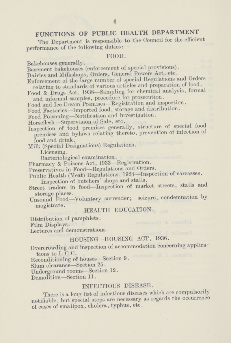 6 FUNCTIONS OF PUBLIC HEALTH DEPARTMENT The Department is responsible to the Council for the efficient performance of the following duties:— FOOD. Bakehouses generally. Basement bakehouses (enforcement of special provisions). Dairies and Milkshops, Orders, General Powers Act, etc. Enforcement of the large number of special Regulations and Orders relating to standards of various articles and preparation of food. Food & Drugs Act, 1938—Sampling for chemical analysis, formal and informal samples, procedure for prosecution. Food and Ice Cream Premises—Registration and inspection. Food Factories—Imported food, storage and distribution. Food Poisoning—Notification and investigation. Horseflesh—Supervision of Sale, etc. Inspection of food premises generally, structure of special food premises and bylaws relating thereto, prevention of infection of food and drink. Milk (Special Designations) Regulations.— Licensing. Bacteriological examination. Pharmacy & Poisons Act, 1933—Registration. Preservatives in Food—Regulations and Orders. Public Health (Meat) Regulations, 1924—Inspection of carcasses. Inspection of butchers' shops and stalls. Street traders in food—Inspection of market streets, stalls and storage places. Unsound Food—Voluntary surrender; seizure, condemnation by magistrate. HEALTH EDUCATION. Distribution of pamphlets. Film Displays. Lectures and demonstrations. HOUSING—HOUSING ACT, 1936. Overcrowding and inspection of accommodation concerning applica tions to L .C .C. Reconditioning of houses—Section 9. Slum clearance—Section 25. Underground rooms—Section 12. Demolition—Section 11. INFECTIOUS DISEASE. There is a long list of infectious diseases which are compulsorily notifiable, but special steps are necessary as regards the occurrence of cases of smallpox, cholera, typhus, etc.