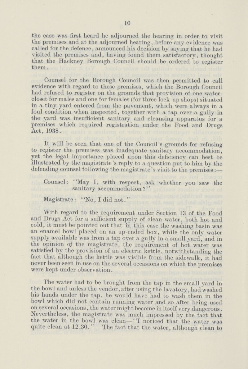 10 the case was first heard he adjourned the hearing in order to visit the premises and at the adjourned hearing, before any evidence was called for the defence, announced his decision by saying that he had visited the premises and, having found them satisfactory, thought that the Hackney Borough Council should be ordered to register them. Counsel for the Borough Council was then permitted to call evidence with regard to these premises, which the Borough Council had refused to register on the grounds that provision of one water closet for males and one for females (for three lock-up shops) situated in a tiny yard entered from the pavement, which were always in a foul condition when inspected, together with a tap over a gully in the yard was insufficient sanitary and cleansing apparatus for a premises which required registration under the Food and Drugs Act,1938. It will be seen that one of the Council's grounds for refusing to register the premises was inadequate sanitary accommodation, yet the legal importance placed upon this deficiency can best be illustrated by the magistrate's reply to a question put to him by the defending counsel following the magistrate's visit to the premises :— Counsel: May I, with respect, ask whether you saw the sanitary accommodation ?'' Magistrate: No, I did not. With regard to the requirement under Section 13 of the Food and Drugs Act for a sufficient supply of clean water, both hot and cold, it must be pointed out that in this case the washing basin was an enamel bowl placed on an up-ended box, while the only water supply available was from a tap over a gully in a small yard, and in the opinion of the magistrate, the requirement of hot water was satisfied by the provision of an electric kettle, notwithstanding the fact that although the kettle was visible from the sidewalk, it had never been seen in use on the several occasions on which the premises were kept under observation. The water had to be brought from the tap in the small yard in the bowl and unless the vendor, after using the lavatory, had washed his hands under the tap, he would have had to wash them in the bowl which did not contain running water and so after being used on several occasions, the water might become in itself very dangerous. Nevertheless, the magistrate was much impressed by the fact that the water in the bowl was clean —I noticed that the water was quite clean at 12.30.'' The fact that the water, although clean to