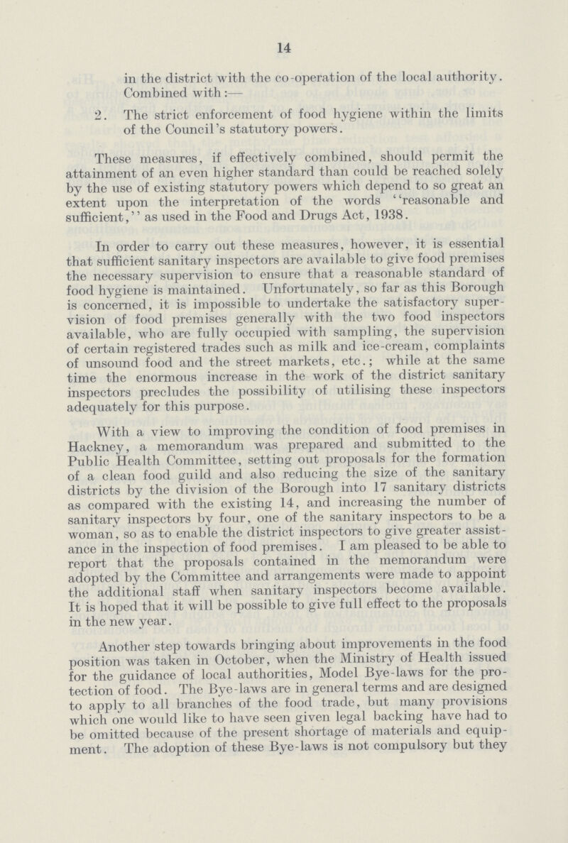 14 in the district with the co-operation of the local authority. Combined with:— 2. The strict enforcement of food hygiene within the limits of the Council's statutory powers. These measures, if effectively combined, should permit the attainment of an even higher standard than could be reached solely by the use of existing statutory powers which depend to so great an extent upon the interpretation of the words reasonable and sufficient, as vised in the Food and Drugs Act, 1938. In order to carry out these measures, however, it is essential that sufficient sanitary inspectors are available to give food premises the necessary supervision to ensure that a reasonable standard of food hygiene is maintained. Unfortunately, so far as this Borough is concerned, it is impossible to undertake the satisfactory super vision of food premises generally with the two food inspectors available, who are fully occupied with sampling, the supervision of certain registered trades such as milk and ice-cream, complaints of unsound food and the street markets, etc.; while at the same time the enormous increase in the work of the district sanitary inspectors precludes the possibility of utilising these inspectors adequately for this purpose. With a view to improving the condition of food premises in Hackney, a memorandum was prepared and submitted to the Public Health Committee, setting out proposals for the formation of a clean food guild and also reducing the size of the sanitary districts by the division of the Borough into 17 sanitary districts as compared with the existing 14, and increasing the number of sanitary inspectors by four, one of the sanitary inspectors to be a woman, so as to enable the district inspectors to give greater assist ance in the inspection of food premises. I am pleased to be able to report that the proposals contained in the memorandum were adopted by the Committee and arrangements were made to appoint the additional staff when sanitary inspectors become available. It is hoped that it will be possible to give full effect to the proposals in the new year. Another step towards bringing about improvements in the food position was taken in October, when the Ministry of Health issued for the guidance of local authorities, Model Bye-laws for the pro tection of food. The Bye-laws are in general terms and are designed to apply to all branches of the food trade, but many provisions which one would like to have seen given legal backing have had to be omitted because of the present shortage of materials and equip ment. The adoption of these Bye-laws is not compulsory but they