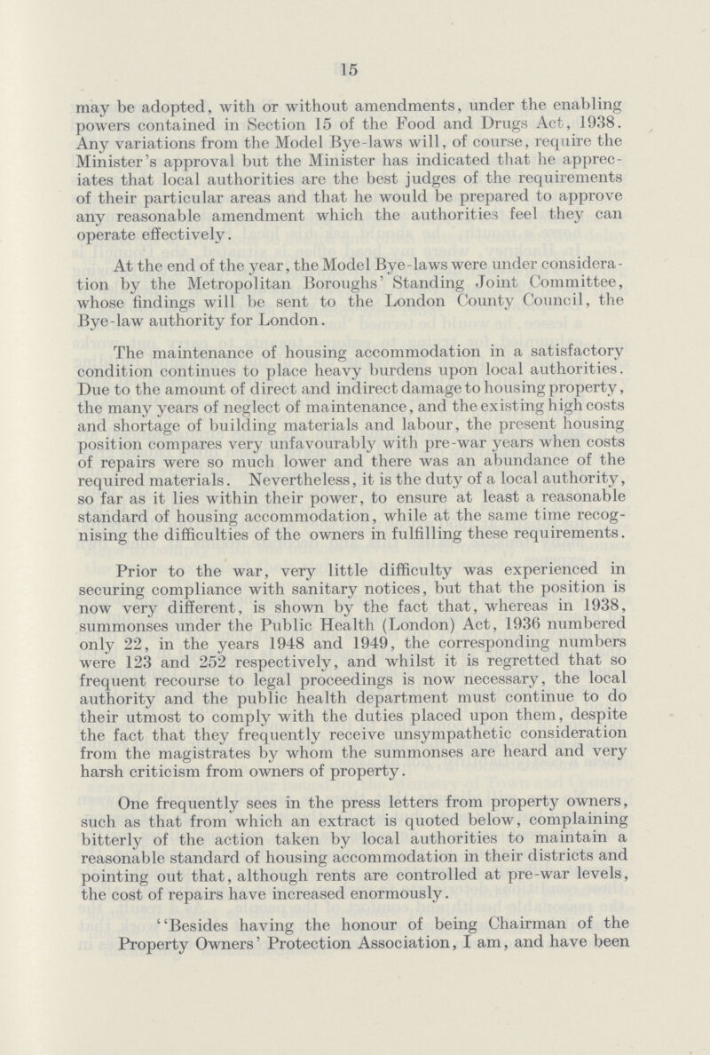 15 may be adopted, with or without amendments, under the enabling powers contained in Section 15 of the Food and Drugs Act, 1938. Any variations from the Model Bye-laws will, of course, require the Minister's approval but the Minister has indicated that he apprec iates that local authorities are the best judges of the requirements of their particular areas and that he would be prepared to approve any reasonable amendment which the authorities feel they can operate effectively. At the end of the year, the Model Bye-laws were under considera tion by the Metropolitan Boroughs' Standing Joint Committee, whose findings will be sent to the London County Council, the Bye-law authority for London. The maintenance of housing accommodation in a satisfactory condition continues to place heavy burdens upon local authorities. Due to the amount of direct and indirect damage to housing property, the many years of neglect of maintenance, and the existing high costs and shortage of building materials and labour, the present housing position compares very unfavourably with pre-war years when costs of repairs were so much lower and there was an abundance of the required materials. Nevertheless, it is the duty of a local authority, so far as it lies within their power, to ensure at least a reasonable standard of housing accommodation, while at the same time recog nising the difficulties of the owners in fulfilling these requirements. Prior to the war, very little difficulty was experienced in securing compliance with sanitary notices, but that the position is now very different, is shown by the fact that, whereas in 1938, summonses under the Public Health (London) Act, 1936 numbered only 22, in the years 1948 and 1949, the corresponding numbers were 123 and 252 respectively, and whilst it is regretted that so frequent recourse to legal proceedings is now necessary, the local authority and the public health department must continue to do their utmost to comply with the duties placed upon them, despite the fact that they frequently receive unsympathetic consideration from the magistrates by whom the summonses are heard and very harsh criticism from owners of property. One frequently sees in the press letters from property owners, such as that from which an extract is quoted below, complaining bitterly of the action taken by local authorities to maintain a reasonable standard of housing accommodation in their districts and pointing out that, although rents are controlled at pre-war levels, the cost of repairs have increased enormously. Besides having the honour of being Chairman of the Property Owners' Protection Association, I am, and have been