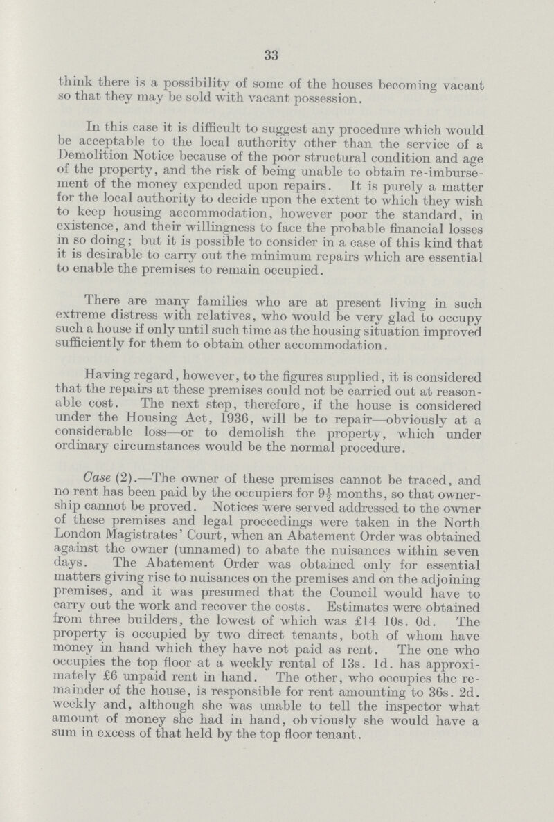 33 think there is a possibility of some of the houses becoming vacant so that they may be sold with vacant possession. In this case it is difficult to suggest any procedure which would be acceptable to the local authority other than the service of a Demolition Notice because of the poor structural condition and age of the property, and the risk of being unable to obtain re-imburse ment of the money expended upon repairs. It is purely a matter for the local authority to decide upon the extent to which they wish to keep housing accommodation, however poor the standard, in existence, and their willingness to face the probable financial losses in so doing; but it is possible to consider in a case of this kind that it is desirable to carry out the minimum repairs which are essential to enable the premises to remain occupied. There are many families who are at present living in such extreme distress with relatives, who would be very glad to occupy such a house if only until such time as the housing situation improved sufficiently for them to obtain other accommodation. Having regard, however, to the figures supplied, it is considered that the repairs at these premises could not be carried out at reason able cost. The next step, therefore, if the house is considered under the Housing Act, 1936, will be to repair—obviously at a considerable loss—or to demolish the property, which under ordinary circumstances would be the normal procedure. Case (2).—The owner of these premises cannot be traced, and no rent has been paid by the occupiers for 9\ months, so that owner ship cannot be proved. Notices were served addressed to the owner of these premises and legal proceedings were taken in the North London Magistrates' Court, when an Abatement Order was obtained against the owner (unnamed) to abate the nuisances within seven days. The Abatement Order was obtained only for essential matters giving rise to nuisances on the premises and on the adjoining premises, and it was presumed that the Council would have to carry out the work and recover the costs. Estimates were obtained from three builders, the lowest of which was £14 10s. Od. The property is occupied by two direct tenants, both of whom have money in hand which they have not paid as rent. The one who occupies the top floor at a weekly rental of 13s. 1d. has approxi mately £6 unpaid rent in hand. The other, who occupies the re mainder of the house, is responsible for rent amounting to 36s. 2d. weekly and, although she was unable to tell the inspector what amount of money she had in hand, obviously she would have a sum in excess of that held by the top floor tenant.