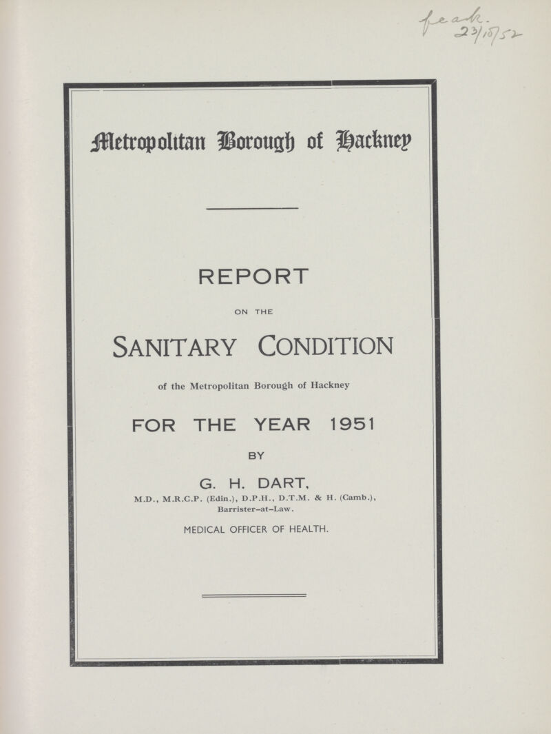 Metropolitan Borough of Hackney REPORT ON THE Sanitary Condition of the Metropolitan Borough of Hackney FOR THE YEAR 1951 BY G. H. DART, M.D., M.R.C.P. (Edin.), D.P.H., D.T.M. & H. (Camb.), Barrister-at-Law. MEDICAL OFFICER OF HEALTH.