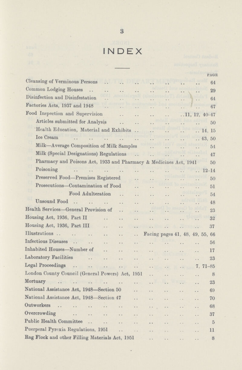 3 INDEX page Cleansing of Verminous Persons 64 Common Lodging Houses 29 Disinfection and Disinfestation 64 Factories Acts, 1937 and 1948 67 Food Inspection and Supervision 11, 12, 40-47 Articles submitted for Analysis 50 Health Education, Material and Exhibits 14, 15 Ice Cream 43, 50 Milk—Average Composition of Milk Samples 54 Milk (Special Designations) Regulations 47 Pharmacy and Poisons Act, 1933 and Pharmacy & Medicines Act, 1941 50 Poisoning 12-14 Preserved Food—Premises Registered 50 Prosecutions—Contamination of Food 51 Food Adulteration 54 Unsound Food 48 Health Services—General Provision of 23 Housing Act, 1936, Part II 32 Housing Act, 1936, Part III 37 Illustrations Facing pages 41, 48, 49, 55, 66 Infectious Diseases 56 Inhabited Houses—Number of 17 Laboratory Facilities 23 Legal Proceedings 7, 71-85 London County Council (General Powers) Act, 1951 8 Mortuary 23 National Assistance Act, 1948—Section 50 69 National Assistance Act, 1948—Section 47 70 Outworkers 68 Overcrowding 37 Public Health Committee 5 Puerperal Pyrexia Regulations, 1951 11 Rag Flock and other Filling Materials Act, 1951 8