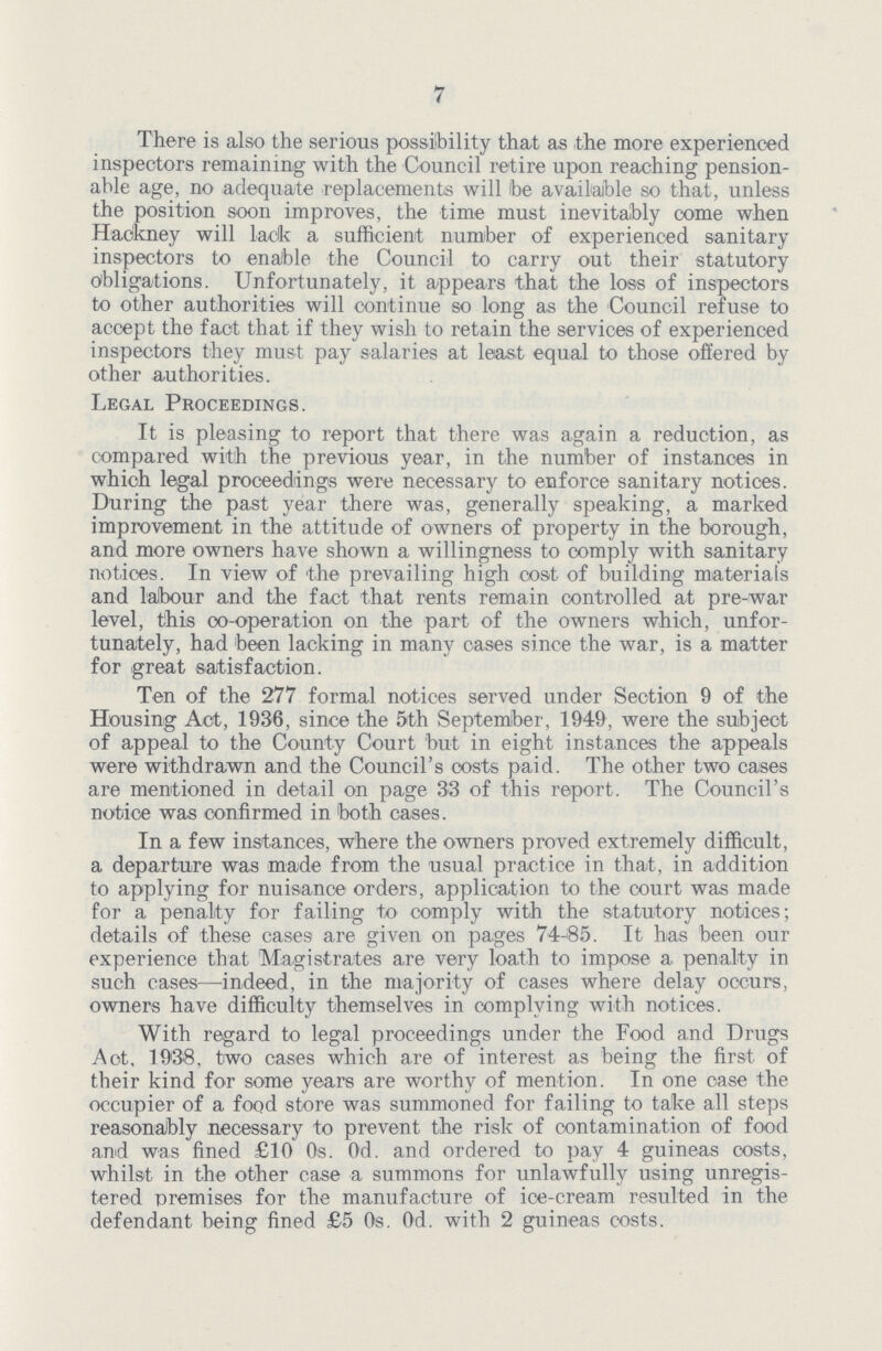 7 There is also the serious possibility that as the more experienced inspectors remaining with the Council retire upon reaching pension able age, no adequate replacements will be available so that, unless the position soon improves, the time must inevitably come when Hackney will lack a sufficient number of experienced sanitary inspectors to enable the Council to carry out their statutory obligations. Unfortunately, it appears that the loss of inspectors to other authorities will continue so long as the Council refuse to accept the fact that if they wish to retain the services of experienced inspectors they must pay salaries at least equal to those offered by other authorities. Legal Proceedings. It is pleasing to report that there was again a reduction, as compared with the previous year, in the number of instances in which legal proceedings were necessary to enforce sanitary notices. During the past year there was, generally speaking, a marked improvement in the attitude of owners of property in the borough, and more owners have shown a willingness to comply with sanitary notices. In view of the prevailing high cost of building material's and labour and the fact that rents remain controlled at pre-war level, this co-operation on the part of the owners which, unfor tunately, had been lacking in many cases since the war, is a matter for great satisfaction. Ten of the 277 formal notices served under Section 9 of the Housing Act, 1936, since the 5th September, 1949, were the subject of appeal to the County Court but in eight instances the appeals were withdrawn and the Council's costs paid. The other two cases are mentioned in detail on page 33 of this report. The Council's notice was confirmed in both cases. In a few instances, where the owners proved extremely difficult, a departure was made from the usual practice in that, in addition to applying for nuisance orders, application to the court was made for a penalty for failing to comply with the statutory notices; details of these cases are given on pages 74-85. It has been our experience that Magistrates are very loath to impose a penalty in such cases—indeed, in the majority of cases where delay occurs, owners have difficulty themselves in complying with notices. With regard to legal proceedings under the Food and Drugs Act, 1938, two cases which are of interest as being the first of their kind for some years are worthy of mention. In one case the occupier of a food store was summoned for failing to take all steps reasonably necessary to prevent the risk of contamination of food and was fined £10 0s. 0d. and ordered to pay 4 guineas costs, whilst in the other case a summons for unlawfully using unregis tered premises for the manufacture of ice-cream resulted in the defendant being fined £5 0s. 0d. with 2 guineas costs.