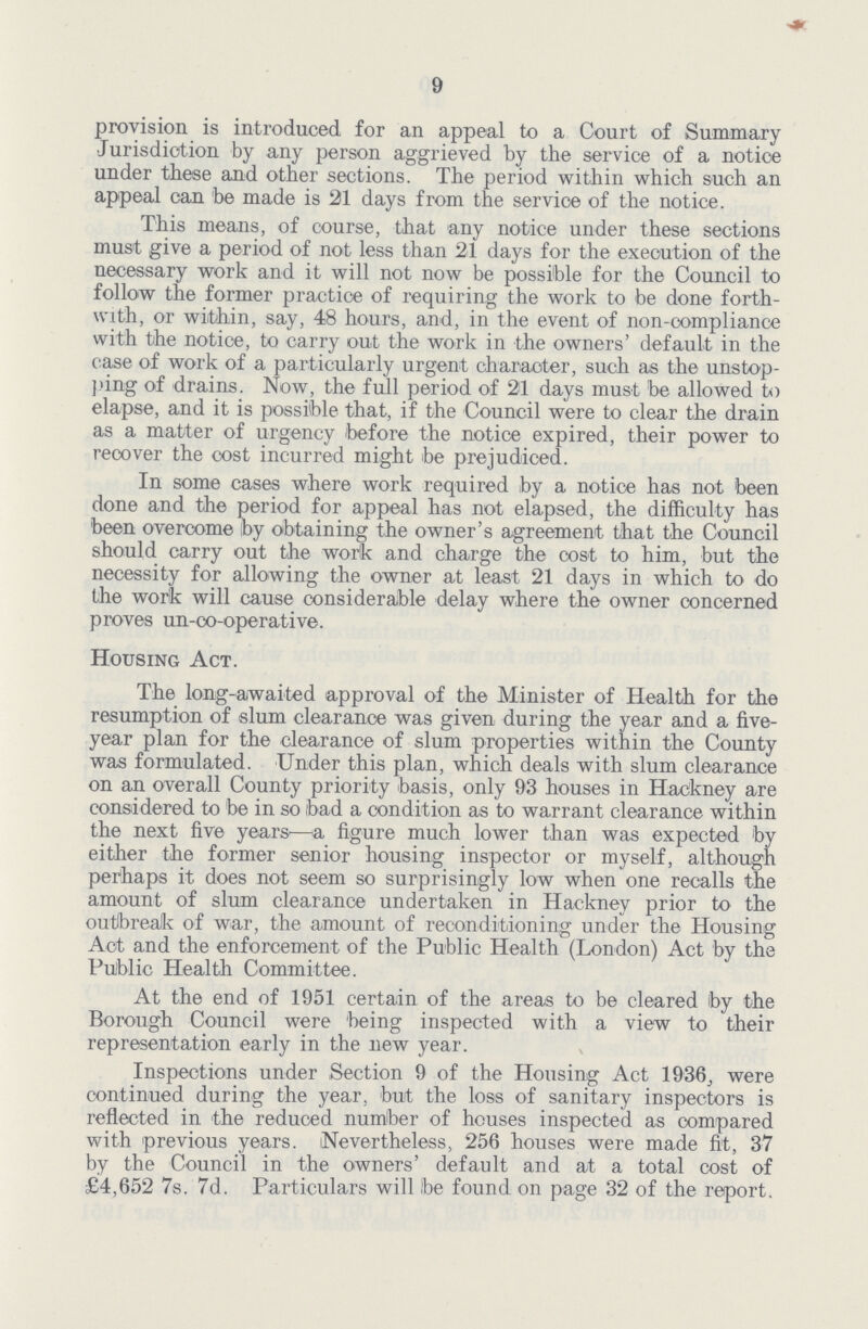 9 provision is introduced for an appeal to a Court of Summary Jurisdiction by any person aggrieved by the service of a notice under these and other sections. The period within which such an appeal can 'be made is 21 days from the service of the notice. This means, of course, that any notice under these sections must give a period of not less than 21 days for the execution of the necessary work and it will not now be possible for the Council to follow the former practice of requiring the work to be done forth with, or within, say, 48 hours, and, in the event of non-compliance with the notice, to carry out the work in the owners' default in the case of work of a particularly urgent character, such as the unstop ping of drains. Now, the full period of 21 days must be allowed to elapse, and it is possible that, if the Council were to clear the drain as a matter of urgency before the notice expired, their power to recover the cost incurred might be prejudiced. In some cases where work required by a notice has not been done and the period for appeal has not elapsed, the difficulty has been overcome by obtaining the owner's agreement that the Council should carry out the work and charge the cost to him, but the necessity for allowing the owner at least 21 days in which to do the work will cause considerable delay where the owner concerned proves un-co-operative. Housing Act. The long-awaited approval of the Minister of Health for the resumption of slum clearance was given during the year and a five year plan for the clearance of slum properties within the County was formulated. Under this plan, which deals with slum clearance on an overall County priority basis, only 93 houses in Hackney are considered to be in so (bad a condition as to warrant clearance within the next five years'—a figure much lower than was expected by either the former senior housing inspector or myself, although perhaps it does not seem so surprisingly low when one recalls the amount of slum clearance undertaken in Hackney prior to the outbreak of war, the amount of reconditioning under the Housing Act and the enforcement of the Public Health (London) Act by the Public Health Committee. At the end of 1951 certain of the areas to be cleared by the Borough Council were 'being inspected with a view to their representation early in the new year. Inspections under Section 9 of the Housing Act 1936; were continued during the year, but the loss of sanitary inspectors is reflected in the reduced number of houses inspected as compared with previous years. (Nevertheless, 256 houses were made fit, 37 by the Council in the owners' default and at a total cost of £4,652 7s. 7d. Particulars will be found on page 32 of the report.