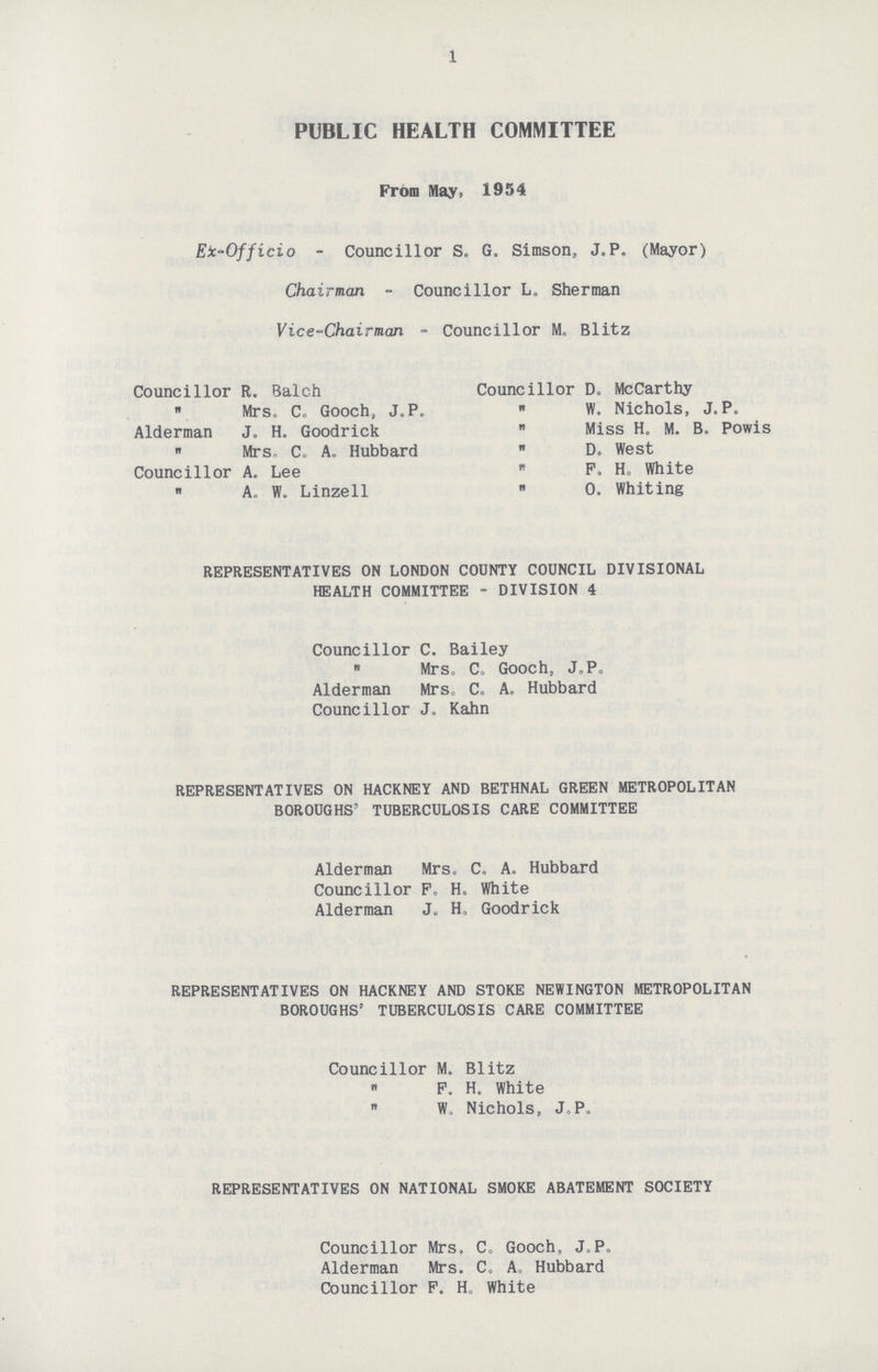 1 PUBLIC HEALTH COMMITTEE From May, 1954 Eic-Officio - Councillor S, G. Simson, J.P. (Mayor) Chairman - Councillor L. Sherman Vice-Chairman - Councillor M. Blitz Councillor R. Balch Councillor Do McCarthy Mrs. C. Gooch, J.P. W, Nichols, J. P. Alderman J. H. Goodrick Miss H. M. B. Powis Mrs, C. A. Hubbard D. West Councillor A. Lee P. H. White „ A. W. Linzell O. Whiting REPRESENTATIVES ON LONDON COUNTY COUNCIL DIVISIONAL HEALTH COMMITTEE - DIVISION 4 Councillor C. Bailey  Mrs. C. Gooch, J. P. Alderman Mrs. C. A. Hubbard Councillor J. Kahn REPRESENTATIVES ON HACKNEY AND BETHNAL GREEN METROPOLITAN BOROUGHS' TUBERCULOSIS CARE COMMITTEE Alderman Mrs. C. A. Hubbard Councillor F. H. White Alderman J. H. Goodrick REPRESENTATIVES ON HACKNEY AND STOKE NEWINGTON METROPOLITAN BOROUGHS' TUBERCULOSIS CARE COMMITTEE Councillor M.  F.  W, Blitz H. White Nichols, J.P. REPRESENTATIVES ON NATIONAL SMOKE ABATEMENT SOCIETY Councillor Mrs. C. Gooch, J.P. Alderman Mrs. C. A. Hubbard Councillor P. H. White