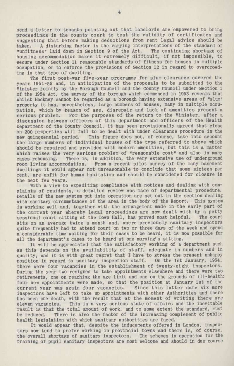 4 send a letter to tenants pointing out that landlords are empowered to bring proceedings in the county court to test the validity of certificates and suggesting that before making deductions from rent legal advice should be taken. A disturbing factor is the varying interpretations of the standard of unfitness laid down in Section 9 of the Act. The continuing shortage of housing accommodation makes it extremely difficult, if not impossible, to secure under Section 11 reasonable standards of fitness for houses in multiple occupation, or to enforce the provisions of Section 12 in regard to overcrowd ing in that type of dwelling. The first post-war five-year programme for slum clearance covered the years 1951-55 and, in anticipation of the proposals to be submitted to the Minister jointly by the Borough Council and the County Council under Section 1 of the 1954 Act, the survey of the borough which commenced in 1953 reveals that whilst Hackney cannot be regarded as a borough having extensive areas of slum property it has, nevertheless, large numbers of houses, many in multiple occu pation, which by reason of age, disrepair and lack of amenities present a serious problem. For the purposes of the return to the Minister, after a discussion between officers of this department and officers of the Health Department of the County Council, it has been provisionally agreed that close on 200 properties will fall to be dealt with under clearance procedure in the new quinquennial period. This figure does not, of course, take into account the large numbers of individual houses of the type referred to above which should be repaired and provided with modern amenities, but this is a matter which raises the very serious problem of reasonable cost and also in many cases rehousing. There is, in addition, the very extensive use of underground room living accommodation. Prom a recent pilot survey of the many basement dwellings it would appear not unreasonable to conclude that some sixteen per cent. are unfit for human habitation and should be considered for closure in the next few years. With a view to expediting compliance with notices and dealing with com plaints of residents, a detailed review was made of departmental procedure. Details of the new system put into operation are set out in the section dealing with sanitary circumstances of the area in the body of the Report. This system is working well and, together with the arrangement made in the early part of the current year whereby legal proceedings are now dealt with by a petty sessional court sitting at the Town Hall, has proved most helpful. The court sits on an average twice a month and, where previously sanitary inspectors quite frequently had to attend court on two or three days of the week and spend a considerable time waiting for their cases to be heard, it is now possible for all the department's cases to be heard at one morning's sitting. It will be appreciated that the satisfactory working of a department such as this depends on the availability of staff, adequate in numbers and in quality, and it is with great regret that I have to stress the present unhappy position in regard to sanitary inspection staff. On the 1st January, 1954, there were four vacancies in the establishment of twenty-eight inspectors. During the year two resigned to take appointments elsewhere and there were two retirements, one on reaching the age limit and one on the grounds of ill-health: four new appointments were made, so that the position at January 1st of the current year was again four vacancies. Since this latter date six more inspectors have left to take up appointments with other Authorities and there has been one death, with the result that at the moment of writing there are eleven vacancies. This is a very serious state of affairs and the inevitable result is that the total amount of work, and to some extent the standard, must be reduced. There is also the factor of the increasing complement of public health legislation with which sanitary authorities are faced. It would appear that, despite the inducements offered in London, inspec tors now tend to prefer working in provincial towns and there is, of course, the overall shortage of sanitary inspectors. The schemes in operation for the training of pupil sanitary inspectors are most welcome and should in due course