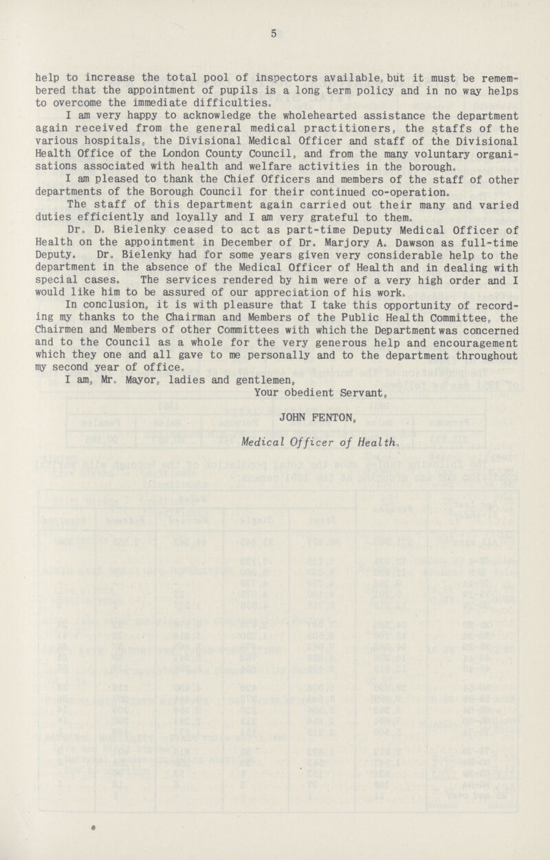 5 help to increase the total pool of inspectors available, but it must be remem bered that the appointment of pupils is a long term policy and in no way helps to overcome the immediate difficulties. I am very happy to acknowledge the wholehearted assistance the department again received from the general medical practitioners, the staffs of the various hospitals, the Divisional Medical Officer and staff of the Divisional Health Office of the London County Council, and from the many voluntary organi sations associated with health and welfare activities in the borough. I am pleased to thank the Chief Officers and members of the staff of other departments of the Borough Council for their continued co-operation. The staff of this department again carried out their many and varied duties efficiently and loyally and I am very grateful to them. Dr. D. Bielenky ceased to act as part-time Deputy Medical Officer of Health on the appointment in December of Dr. Marjory A. Dawson as full-time Deputy. Dr. Bielenky had for some years given very considerable help to the department in the absence of the Medical Officer of Health and in dealing with special cases. The services rendered by him were of a very high order and I would like him to be assured of our appreciation of his work. In conclusion, it is with pleasure that I take this opportunity of record ing my thanks to the Chairman and Members of the Public Health Committee, the Chairmen and Members of other Committees with which the Department was concerned and to the Council as a whole for the very generous help and encouragement which they one and all gave to me personally and to the department throughout my second year of office. I am, Mr. Mayor, ladies and gentlemen, Your obedient Servant, JOHN PENTON, Medical Officer of Health.