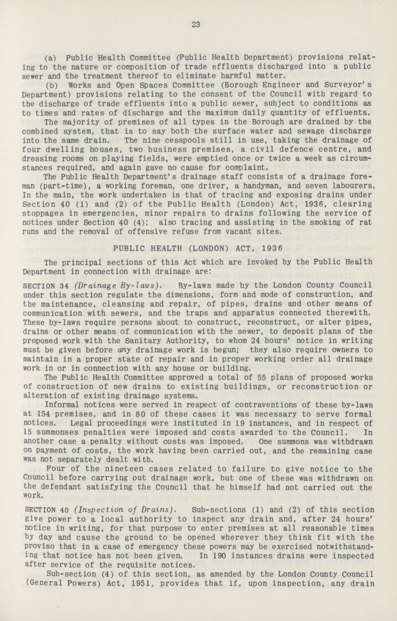 23 (a) Public Health Committee (Public Health Department) provisions relat ing to the nature or composition of trade effluents discharged into a public sewer and the treatment thereof to eliminate harmful matter. (b) Works and Open Spaces Committee (Borough Engineer and Surveyor's Department) provisions relating to the consent of the Council with regard to the discharge of trade effluents into a public sewer, subject to conditions as to times and rates of discharge and the maximum daily quantity of effluents. The majority of premises of all types in the Borough are drained by the combined system, that is to say both the surface water and sewage discharge into the same drain. The nine cesspools still in use, taking the drainage of four dwelling houses, two business premises, a civil defence centre, and dressing rooms on playing fields, were emptied once or twice a week as circum stances required, and again gave no cause for complaint. The Public Health Department's drainage staff consists of a drainage fore man (part-time), a working foreman, one driver, a handyman, and seven labourers. In the main, the work undertaken is that of tracing and exposing drains under Section 40 (1) and (2) of the Public Health (London) Act, 1936, clearing stoppages in emergencies, minor repairs to drains following the service of notices under Section 40 (4); also tracing and assisting in the smoking of rat runs and the removal of offensive refuse from vacant sites. PUBLIC HEALTH (LONDON) ACT. 1936 The principal sections of this Act which are invoked by the Public Health Department in connection with drainage are: SECTION 34 (Drainage By-laws). By-laws made by the London County Council under this section regulate the dimensions, form and mode of construction, and the maintenance, cleansing and repair, of pipes, drains and other means of communication with sewers, and the traps and apparatus connected therewith. These by-laws require persons about to construct, reconstruct, or alter pipes, drains or other means of communication with the sewer, to deposit plans of the proposed work with the Sanitary Authority, to whom 24 hours' notice in writing must be given before any drainage work is begun; they also require owners to maintain in a proper state of repair and in proper working order all drainage work in or in connection with any house or building. The Public Health Committee approved a total of 55 plans of proposed works of construction of new drains to existing buildings, or reconstruction or alteration of existing drainage systems. Informal notices were served in respect of contraventions of these by-laws at 154 premises, and in 80 of these cases it was necessary to serve formal notices. Legal proceedings were instituted in 19 instances, and in respect of 15 summonses penalties were imposed and costs awarded to the Council. In another case a penalty without costs was imposed. One summons was withdrawn on payment of costs, the work having been carried out, and the remaining case was not separately dealt with. Pour of the nineteen cases related to failure to give notice to the Council before carrying out drainage work, but one of these was withdrawn on the defendant satisfying the Council that he himself had not carried out the work. SECTION 40 (Inspection of Drains). Sub-sections (1) and (2) of this section give power to a local authority to inspect any drain and, after 24 hours' notice in writing, for that purpose to enter premises at all reasonable times by day and cause the ground to be opened wherever they think fit with the proviso that in a case of emergency these powers may be exercised notwithstand ing that notice has not been given. In 190 instances drains were inspected after service of the requisite notices. Sub-section (4) of this section, as amended by the London County Council (General Powers) Act, 1951, provides that if, upon inspection, any drain