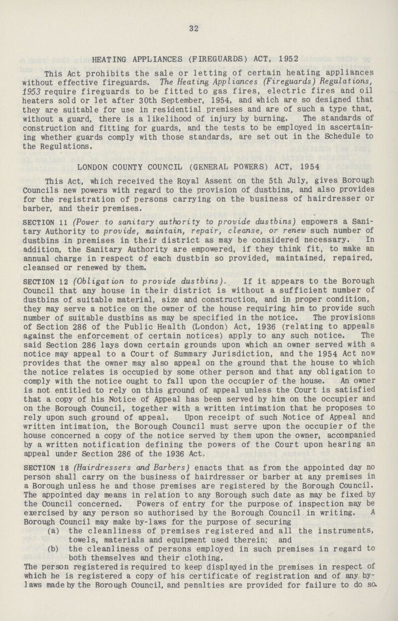 32 HEATING APPLIANCES (FIREGUARDS) ACT, 1952 This Act prohibits the sale or letting of certain heating appliances without effective fireguards. The Heating Appliances (Fireguards) Regulations, 1953 require fireguards to be fitted to gas fires, electric fires and oil heaters sold or let after 30th September, 1954, and which are so designed that they are suitable for use in residential premises and are of such a type that, without a guard, there is a likelihood of injury by burning. The standards of construction and fitting for guards, and the tests to be employed in ascertain ing whether guards comply with those standards, are set out in the Schedule to the Regulations. LONDON COUNTY COUNCIL (GENERAL POWERS) ACT, 1954 This Act, which received the Royal Assent on the 5th July, gives Borough Councils new powers with regard to the provision of dustbins, and also provides for the registration of persons carrying on the business of hairdresser or barber, and their premises. SECTION 11 (Power to sanitary authority to provide dustbins) empowers a Sani tary Authority to provide, maintain, repair, cleanse, or renew such number of dustbins in premises in their district as may be considered necessary. In addition, the Sanitary Authority are empowered, if they think fit, to make an annual charge in respect of each dustbin so provided, maintained, repaired, cleansed or renewed by them. SECTION 12 (Obligation to provide dustbins). If it appears to the Borough Council that any house in their district is without a sufficient number of dustbins of suitable material, size and construction, and in proper condition, they may serve a notice on the owner of the house requiring him to provide such number of suitable dustbins as may be specified in the notice. The provisions of Section 286 of the Public Health (London) Act, 1936 (relating to appeals against the enforcement of certain notices) apply to any such notice. The said Section 286 lays down certain grounds upon which an owner served with a notice may appeal to a Court of Summary Jurisdiction, and the 1954 Act now provides that the owner may also appeal on the ground that the house to which the notice relates is occupied by some other person and that any obligation to comply with the notice ought to fall upon the occupier of the house. An owner is not entitled to rely on this ground of appeal unless the Court is satisfied that a copy of his Notice of Appeal has been served by him on the occupier and on the Borough Council, together with a written intimation that he proposes to rely upon such ground of appeal. Upon receipt of such Notice of Appeal and written intimation, the Borough Council must serve upon the occupier of the house concerned a copy of the notice served by them upon the owner, accompanied by a written notification defining the powers of the Court upon hearing an appeal under Section 286 of the 1936 Act. SECTION 18 (Hairdressers and Barbers) enacts that as from the appointed day no person shall carry on the business of hairdresser or barber at any premises in a Borough unless he and those premises are registered by the Borough Council. The appointed day means in relation to any Borough such date as may be fixed by the Council concerned. Powers of entry for the purpose of inspection may be exercised by any person so authorised by the Borough Council in writing. A Borough Council may make by-laws for the purpose of securing (a) the cleanliness of premises registered and all the instruments, towels, materials and equipment used therein; and (b) the cleanliness of persons employed in such premises in regard to both themselves and their clothing. The person registered is required to keep displayed in the premises in respect of which he is registered a copy of his certificate of registration and of any by laws made by the Borough Council, and penalties are provided for failure to do so.