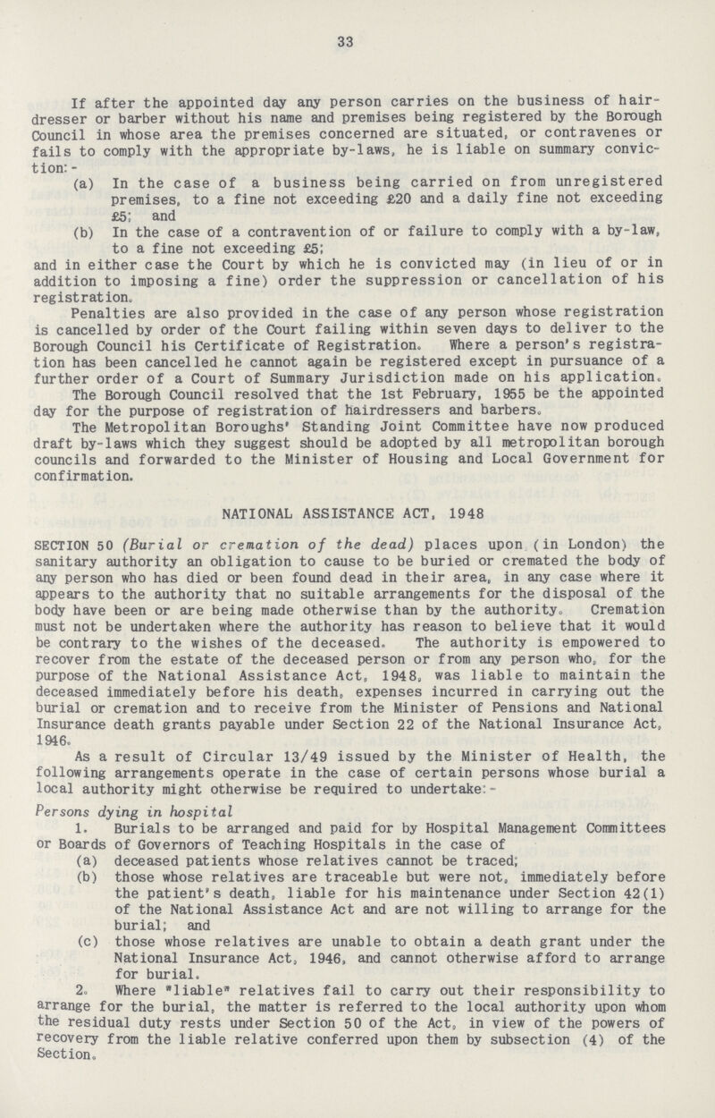 33 If after the appointed day any person carries on the business of hair dresser or barber without his name and premises being registered by the Borough Council in whose area the premises concerned are situated, or contravenes or fails to comply with the appropriate by-laws, he is liable on summary convic tion: - (a) In the case of a business being carried on from unregistered premises, to a fine not exceeding £20 and a daily fine not exceeding £5! and (b) In the case of a contravention of or failure to comply with a by-law, to a fine not exceeding £51 and in either case the Court by which he is convicted may (in lieu of or in addition to imposing a fine) order the suppression or cancellation of his registration. Penalties are also provided in the case of any person whose registration is cancelled by order of the Court failing within seven days to deliver to the Borough Council his Certificate of Registration. Where a person's registra tion has been cancelled he cannot again be registered except in pursuance of a further order of a Court of Summary Jurisdiction made on his application. The Borough Council resolved that the 1st February, 1955 be the appointed day for the purpose of registration of hairdressers and barbers. The Metropolitan Boroughs' Standing Joint Committee have now produced draft by-laws which they suggest should be adopted by all metropolitan borough councils and forwarded to the Minister of Housing and Local Government for confirmation. NATIONAL ASSISTANCE ACT, 1948 SECTION 50 (Burial or cremation of the dead) places upon (in London) the sanitary authority an obligation to cause to be buried or cremated the body of any person who has died or been found dead in their area, in any case where it appears to the authority that no suitable arrangements for the disposal of the body have been or are being made otherwise than by the authority. Cremation must not be undertaken where the authority has reason to believe that it would be contrary to the wishes of the deceased. The authority is empowered to recover from the estate of the deceased person or from any person who, for the purpose of the National Assistance Act, 1948, was liable to maintain the deceased immediately before his death, expenses incurred in carrying out the burial or cremation and to receive from the Minister of Pensions and National Insurance death grants payable under Section 22 of the National Insurance Act, 1946, As a result of Circular 13/49 issued by the Minister of Health, the following arrangements operate in the case of certain persons whose burial a local authority might otherwise be required to undertake:- Persons dying in hospital 1. Burials to be arranged and paid for by Hospital Management Committees or Boards of Governors of Teaching Hospitals in the case of (a) deceased patients whose relatives cannot be traced; (b) those whose relatives are traceable but were not, immediately before the patient's death, liable for his maintenance under Section 42(1) of the National Assistance Act and are not willing to arrange for the burial; and (c) those whose relatives are unable to obtain a death grant under the National Insurance Act, 1946, and cannot otherwise afford to arrange for burial, 2, Where liable relatives fail to carry out their responsibility to arrange for the burial, the matter is referred to the local authority upon whom the residual duty rests under Section 50 of the Act, in view of the powers of recovery from the liable relative conferred upon them by subsection (4) of the Section,