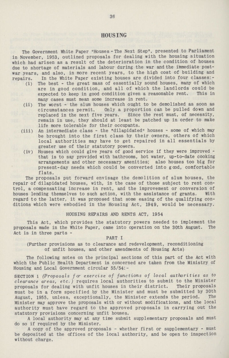 36 HOUSING The Government White Paper Houses-The Next Step, presented to Parliament in November, 1953, outlined proposals for dealing with the housing situation which had arisen as a result of the deterioration in the condition of houses due to shortage of materials and labour during the war and the immediate post war years, and also, in more recent years, to the high cost of building and repairs. In the White Paper existing houses are divided into four classes:- (i) The best - the great mass of essentially sound houses, many of which are in good condition, and all of which the landlords could be expected to keep in good condition given a reasonable rent. This in many cases must mean some increase in rent. (ii) The worst-the slum houses which ought to be demolished as soon as circumstances permit. Only a proportion can be pulled down and replaced in the next five years. Since the rest must, of necessity, remain in use, they should at least be patched up in order to make life more tolerable for their occupants. (iii) An intermediate class - the dilapidated houses - some of which may be brought into the first class by their owners, others of which local authorities may have to get repaired in all essentials by greater use of their statutory powers, (iv) Houses which could give years of good service if they were improved that is to say provided with bathrooms, hot water, up-to-date cooking arrangements and other necessary amenities; also houses too big for present-day needs which could be converted into good, comfortable flats. The proposals put forward envisage the demolition of slum houses, the repair of dilapidated houses, with, in the case of those subject to rent con trol, a compensating increase in rent, and the improvement or conversion of houses lending themselves to such action, with the assistance of grants, With regard to the latter, it was proposed that some easing of the qualifying con ditions which were embodied in the Housing Act, 1949, would be necessary. HOUSING REPAIRS AND RENTS ACT, 1954 This Act, which provides the statutory powers needed to implement the proposals made in the White Paper, came into operation on the 30th August. The Act is in three parts - PART I (Further provisions as to clearance and redevelopment, reconditioning of unfit houses, and other amendments of Housing Acts) The following notes on the principal sections of this part of the Act with which the Public Health Department is concerned are taken from the Ministry of Housing and Local Government circular 55/54:- SECTION 1 (Proposals for exercise of functions of local authorities as to clearance areas, etc.) requires local authorities to submit to the Minister proposals for dealing with unfit houses in their district. Their proposals must be in a form specified by the Minister and must be submitted by 30th August, 1955, unless, exceptionally, the Minister extends the period. The Minister may approve the proposals with or without modifications, and the local authority must have regard to the approved proposals in carrying out the statutory provisions concerning unfit houses. A local authority may at any time submit supplementary proposals and must do so if required by the Minister. A copy of the approved proposals - whether first or supplementary - must be deposited at the offices of the local authority, and be open to inspection without charge.