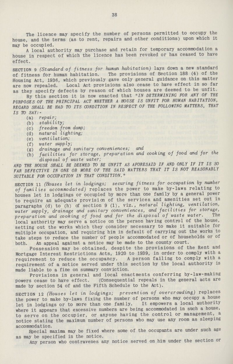 38 The licence may specify the number of persons permitted to occupy the house, and the terms (as to rent, repairs and other conditions) upon which it may be occupied. A local authority may purchase and retain for temporary accommodation a house in respect of which the licence has been revoked or has ceased to have effect. SECTION 9 (Standard of fitness for human habitation) lays down a new standard of fitness for human habitation. The provisions of Section 188 (4) of the Housing Act, 1936, which previously gave only general guidance on this matter are now repealed. Local Act provisions also cease to have effect in so far as they specify defects by reason of which houses are deemed to be unfit. By this section it is now enacted that IN determining for any of the purposes of the principal act whether a house is unfit for human habitation, regard shall be had to its condition in respect of the following matters. that IS TO SAY:- (a) repair; (b) stability; (c) freedom from damp; (d) natural lighting; (e) ventilation; (f) water supply; (g) drainage and sanitary conveniences; and (h) facilities for storage, preparation and cooking of food and for the disposal of waste water; and the house shall be deemed to be unfit as aforesaid if and only if it is so far defective in one or more of the said matters that it is not reasonably suitable for occupation in that condition. SECTION 11 (Houses let in lodgings; securing fitness for occupation by number of families accommodated) replaces the power to make by-laws relating to houses let in lodgings or occupied by more than one family by a general power to require an adequate provision of the services and amenities set out in paragraphs (d) to (h) of section 9 (1), viz., natural lighting, ventilation, water supply, drainage and sanitary conveniences, and facilities for storage, preparation and cooking of food and for the disposal of waste water. The local authority may serve a notice on the person having control of the house, setting out the works which they consider necessary to make it suitable for multiple occupation, and requiring him in default of carrying out the works to take steps to reduce the number of people accommodated or of households or of both. An appeal against a notice may be made to the county court. Possession may be obtained, despite the provisions of the Rent and Mortgage Interest Restrictions Acts, 1920 to 1939, in order to comply with a requirement to reduce the occupancy. A person failing to comply with a requirement of a notice served under this section by the local authority is made liable to a fine on summary conviction,, Provisions in general and local enactments conferring by-law-making powers cease to have effect. (Consequential repeals in the general acts are made by section 54 of and the Fifth Schedule to the Act). SECTION 12 (Houses let in lodgings; prevention of overcrowding) replaces the power to make by-laws fixing the number of persons who may occupy a house let in lodgings or to more than one family. It empowers a local authority where it appears that excessive numbers are being accommodated in such a house, to serve on the occupier, or anyone having the control or management, a notice stating the maximum number of persons who may use any room as sleeping accommodation. Special maxima may be fixed where some of the occupants are under such age as may be specified in the notice. Any person who contravenes any notice served on him under the section or