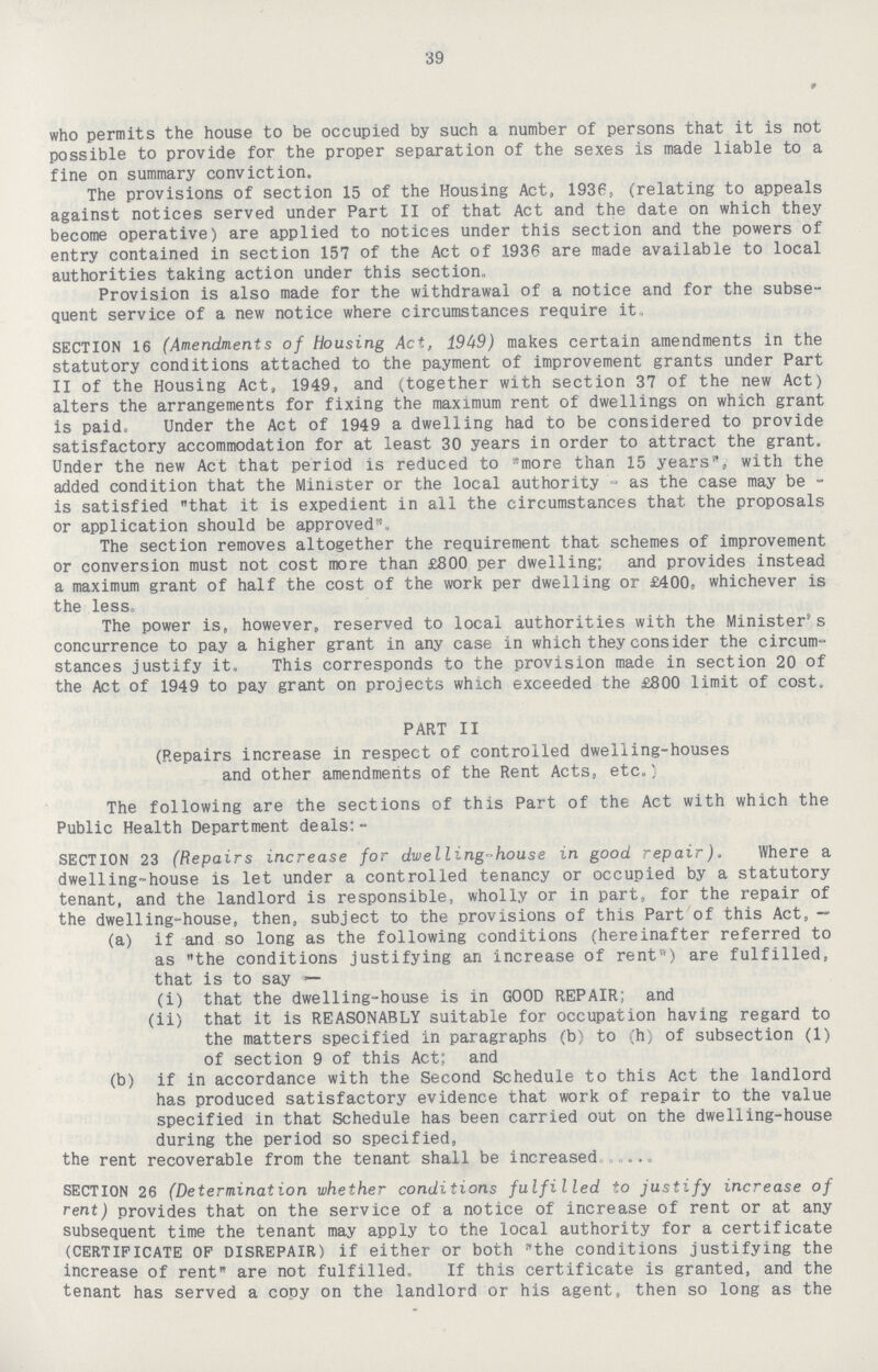 39 who permits the house to be occupied by such a number of persons that it is not possible to provide for the proper separation of the sexes is made liable to a fine on summary conviction. The provisions of section 15 of the Housing Act, 1936, (relating to appeals against notices served under Part II of that Act and the date on which they become operative) are applied to notices under this section and the powers of entry contained in section 157 of the Act of 1936 are made available to local authorities taking action under this section- Provision is also made for the withdrawal of a notice and for the subse quent service of a new notice where circumstances require it. SECTION 16 (Amendments of Housing Act, 1949) makes certain amendments in the statutory conditions attached to the payment of improvement grants under Part II of the Housing Act, 1949, and (together with section 37 of the new Act) alters the arrangements for fixing the maximum rent of dwellings on which grant is paid. Under the Act of 1949 a dwelling had to be considered to provide satisfactory accommodation for at least 30 years in order to attract the grant. Under the new Act that period is reduced to more than 15 years, with the added condition that the Minister or the local authority as the case may be is satisfied that it is expedient in all the circumstances that the proposals or application should be approved. The section removes altogether the requirement that schemes of improvement or conversion must not cost more than £800 per dwelling; and provides instead a maximum grant of half the cost of the work per dwelling or £400, whichever is the less. The power is, however, reserved to local authorities with the Minister's concurrence to pay a higher grant in any case in which they consider the circum stances justify it. This corresponds to the provision made in section 20 of the Act of 1949 to pay grant on projects which exceeded the £800 limit of cost, PART II (Repairs increase in respect of controlled dwelling-houses and other amendments of the Rent Acts, etc.) The following are the sections of this Part of the Act with which the Public Health Department deals:- SECTION 23 (Repairs increase for dwelling-house in good repair). Where a dwelling-house is let under a controlled tenancy or occupied by a statutory tenant, and the landlord is responsible, wholly or in part, for the repair of the dwelling-house, then, subject to the provisions of this Part of this Act, — (a) if and so long as the following conditions (hereinafter referred to as the conditions justifying an increase of rent) are fulfilled, that is to say— (i) that the dwelling-house is in GOOD REPAIR; and (ii) that it is REASONABLY suitable for occupation having regard to the matters specified in paragraphs (b) to (h) of subsection (1) of section 9 of this Act; and (b) if in accordance with the Second Schedule to this Act the landlord has produced satisfactory evidence that work of repair to the value specified in that Schedule has been carried out on the dwelling-house during the period so specified, the rent recoverable from the tenant shall be increased ... SECTION 26 (Determination whether conditions fulfilled to justify increase of rent) provides that on the service of a notice of increase of rent or at any subsequent time the tenant may apply to the local authority for a certificate (CERTIFICATE OF DISREPAIR) if either or both the conditions justifying the increase of rent are not fulfilled. If this certificate is granted, and the tenant has served a copy on the landlord or his agent, then so long as the