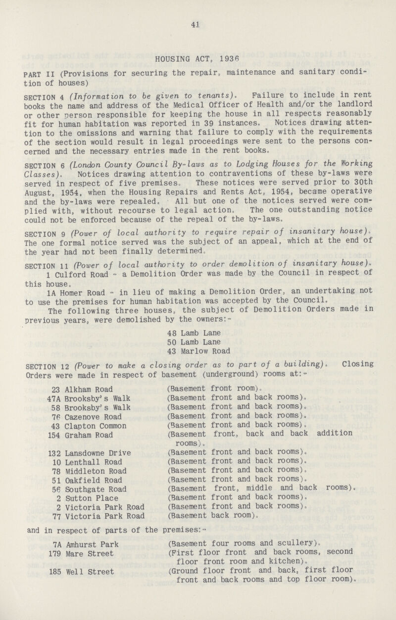 41 HOUSING ACT, 1936 PART II (Provisions for securing the repair, maintenance and sanitary condi tion of houses) SECTION 4 (Information to be given to tenants). Failure to include in rent books the name and address of the Medical Officer of Health and/or the landlord or other person responsible for keeping the house in all respects reasonably fit for human habitation was reported in 39 instances. Notices drawing atten tion to the omissions and warning that failure to comply with the requirements of the section would result in legal proceedings were sent to the persons con cerned and the necessary entries made in the rent books. SECTION 6 (London County Council By-laws as to Lodging Houses for the Working Classes). Notices drawing attention to contraventions of these by-laws were served in respect of five premises. These notices were served prior to 30th August, 1954, when the Housing Repairs and Rents Act, 1954, became operative and the by-laws were repealed. All but one of the notices served were com plied with, without recourse to legal action. The one outstanding notice could not be enforced because of the repeal of the by-laws. SECTION 9 (Power of local authority to require repair of insanitary house). The one formal notice served was the subject of an appeal, which at the end of the year had not been finally determined. SECTION 11 (Power of local authority to order demolition of insanitary house). 1 Culford Road-a Demolition Order was made by the Council in respect of this house. 1A Homer Road - in lieu of making a Demolition Order, an undertaking not to use the premises for human habitation was accepted by the Council. The following three houses, the subject of Demolition Orders made in previous years, were demolished by the owners:- 48 Lamb Lane 50 Lamb Lane 43 Marlow Road SECTION 12 (Power to make a closing order as to part of a building). Closing Orders were made in respect of basement (underground) rooms at:- 23 Alkham Road (Basement front room). 47A Brooksby's Walk (Basement front and back rooms). 58 Brooksby's Walk (Basement front and back rooms). 76 Cazenove Road (Basement front and back rooms). 43 Clapton Common (Basement front and back rooms). 154 Graham Road (Basement front, back and back addition rooms). 132 Lansdowne Drive (Basement front and back rooms). 10 Lenthall Road (Basement front and back rooms). 78 Middleton Road (Basement front and back rooms). 51 Oakfield Road (Basement front and back rooms). 56 Southgate Road (Basement front, middle and back rooms). 2 Sutton Place (Basement front and back rooms). 2 Victoria Park Road (Basement front and back rooms). 77 Victoria Park Road (Basement back room). and in respect of parts of the premises:- 7A Amhurst Park (Basement four rooms and scullery). 179 Mare Street (First floor front and back rooms, second floor front room and kitchen). 185 Well Street (Ground floor front and back, first floor front and back rooms and top floor room).