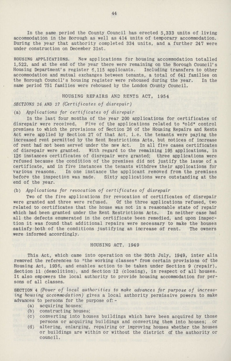 44 In the same period the County Council has erected 5,333 units of living accommodation in the Borough as well as 414 units of temporary accommodation. During the year that authority completed 334 units, and a further 247 were under construction on December 31st. HOUSING APPLICATIONS. New applications for housing accommodation totalled 1,522, and at the end of the year there were remaining on the Borough Council's Housing Department's register 6,115 applicants. Including transfers to bther accommodation and mutual exchanges between tenants, a total of 641 families on the Borough Council's housing register were rehoused during the year. In the same period 751 families were rehoused by the London County Council. HOUSING REPAIRS AND RENTS ACT, 1954 SECTIONS 26 AND 27 (Certificates of disrepair) (a) Applications for certificates of disrepair In the last four months of the year 200 applications for certificates of disrepair were received, Five of the applications related to old control premises to which the provisions of Section 26 of the Housing Repairs and Rents Act were applied by Section 27 of that Act, i.e. the tenants were paying the increased rent permitted by the Rent Restrictions Acts, but notices of increase of rent had not been served under the new Act. In all five cases certificates of disrepair were granted. With regard to the remaining 195 applications, in 126 instances certificates of disrepair were granted; three applications were refused because the condition of the premises did not justify the issue of a certificate, and in five instances the tenants withdrew their applications for various reasons. In one instance the applicant removed from the premises before the inspection was made, Sixty applications were outstanding at the end of the year. (b) Applications for revocation of certificates of disrepair Two of the five applications for revocation of certificates of disrepair were granted and three were refused. Of the three applications refused, two related to certificates that the house was not in a reasonable state of repair which had been granted under the Rent Restrictions Acts. In neither case had all the defects enumerated in the certificate been remedied, and upon inspec tion it was found that additional repairs were necessary to make the houses satisfy both of the conditions justifying an increase of rent. The owners were informed accordingly. HOUSING ACT, 1949 This Act, which came into operation on the 30th July, 1949, inter alia removed the references to the working classes from certain provisions of the Housing Act, 1936, and enables action to be taken under Section 9 (repair), Section 11 (demolition), and Section 12 (closing), in respect of all houses. It also empowers the local authority to provide housing accommodation for per sons of all classes. SECTION 4 (Power of local authorities to make advances for purpose of increas ing housing accommodation) gives a local authority permissive powers to make advances to persons for the purpose of:- (a) acquiring houses; (b) constructing houses; (c) converting into houses buildings which have been acquired by those persons or acquiring buildings and converting them into houses; or (d) altering, enlarging, repairing or improving houses whether the houses or buildings are within or without the district cf the authority or council.