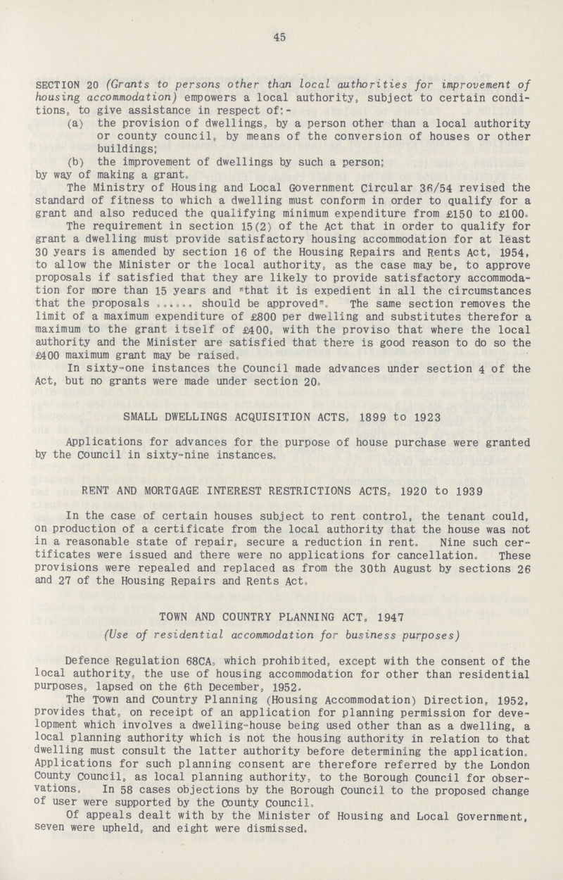 45 SECTION 20 (Grants to persons other than local authorities for improvement of housing accommodation) empowers a local authority, subject to certain condi tions, to give assistance in respect of:- (a) the provision of dwellings, by a person other than a local authority or county council, by means of the conversion of houses or other buildings; (b) the improvement of dwellings by such a person; by way of making a grant. The Ministry of Housing and Local Government Circular 36/54 revised the standard of fitness to which a dwelling must conform in order to qualify for a grant and also reduced the qualifying minimum expenditure from £150 to £100. The requirement in section 15(2) of the Act that in order to qualify for grant a dwelling must provide satisfactory housing accommodation for at least 30 years is amended by section 16 of the Housing Repairs and Rents Act, 1954, to allow the Minister or the local authority, as the case may be, to approve proposals if satisfied that they are likely to provide satisfactory accommoda tion for more than 15 years and that it is expedient in all the circumstances that the proposals should be approved. The same section removes the limit of a maximum expenditure of £800 per dwelling and substitutes therefor a maximum to the grant itself of £400, with the proviso that where the local authority and the Minister are satisfied that there is good reason to do so the £400 maximum grant may be raised. In sixty-one instances the Council made advances under section 4 of the Act, but no grants were made under section 20. SMALL DWELLINGS ACQUISITION ACTS, 1899 to 1923 Applications for advances for the purpose of house purchase were granted by the Council in sixty-nine instances. RENT AND MORTGAGE INTEREST RESTRICTIONS ACTS, 1920 to 1939 In the case of certain houses subject to rent control, the tenant could, on production of a certificate from the local authority that the house was not in a reasonable state of repair, secure a reduction in rent. Nine such cer tificates were issued and there were no applications for cancellation. These provisions were repealed and replaced as from the 30th August by sections 26 and 27 of the Housing Repairs and Rents Act. TOWN AND COUNTRY PLANNING ACT, 1947 (Use of residential accommodation for business purposes) Defence Regulation 68CA, which prohibited, except with the consent of the local authority, the use of housing accommodation for other than residential purposes, lapsed on the 6th December, 1952. The Town and country Planning (Housing Accommodation) Direction, 1952, provides that, on receipt of an application for planning permission for deve lopment which involves a dwelling-house being used other than as a dwelling, a local planning authority which is not the housing authority in relation to that dwelling must consult the latter authority before determining the application. Applications for such planning consent are therefore referred by the London County Council, as local planning authority, to the Borough Council for obser vations, In 58 cases objections by the Borough Council to the proposed change of user were supported by the county Council. Of appeals dealt with by the Minister of Housing and Local Government, seven were upheld, and eight were dismissed.