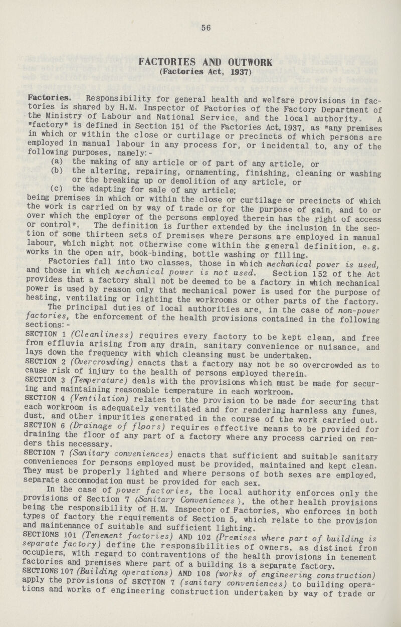 56 FACTORIES AND OUTWORK (Factories Act, 1937) Factories. Responsibility for general health and welfare provisions in fac tories is shared by H.M. Inspector of Factories of the Factory Department of the Ministry of Labour and National Service, and the local authority. A factory is defined in Section 151 of the Factories Act, 1937, as any premises in which or within the close or curtilage or precincts of which persons are employed in manual labour in any process for, or incidental to, any of the following purposes, namely:- (a) the making of any article or of part of any article, or (b) the altering, repairing, ornamenting, finishing, cleaning or washing or the breaking up or demolition of any article, or (c) the adapting for sale of any article; being premises in which or within the close or curtilage or precincts of which the work is carried on by way of trade or for the purpose of gain, and to or over which the employer of the persons employed therein has the right of access or control*. The definition is further extended by the inclusion in the sec tion of some thirteen sets of premises where persons are employed in manual labour, which might not otherwise come within the general definition, e.g. works in the open air, book binding, bottle washing or filling. Factories fall into two classes, those in which mechanical power is used, and those in which mechanical power is not used. Section 152 of the Act provides that a factory shall not be deemed to be a factory in which mechanical power is used by reason only that mechanical power is used for the purpose of heating, ventilating or lighting the workrooms or other parts of the factory. The principal duties of local authorities are, in the case of non-power factories, the enforcement of the health provisions contained in the following sections:- SECTION l (Cleanliness) requires every factory to be kept clean, and free from effluvia arising from any drain, sanitary convenience or nuisance, and lays down the frequency with which cleansing must be undertaken. SECTION 2 (Overcrowding) enacts that a factory may not be so overcrowded as to cause risk of injury to the health of persons employed therein. SECTION 3 (Temperature) deals with the provisions which must be made for secur ing and maintaining reasonable temperature in each workroom. SECTION 4 (Ventilation) relates to the provision to be made for securing that each workroom is adequately ventilated and for rendering harmless any fumes, dust, and other impurities generated in the course of the work carried out. SECTION 6 (Drainage of flpors) requires effective means to be provided for draining the floor of any part of a factory where any process carried on ren ders this necessary. SECTION 7 (Sanitary conveniences) enacts that sufficient and suitable sanitary conveniences for persons employed must be provided, maintained and kept clean. They must be properly lighted and where persons of both sexes are employed, separate accommodation must be provided for each sex. In the case of power factories, the local authority enforces only the provisions of Section 7 (Sanitary Conveniences ), the other health provisions being the responsibility of H.M. Inspector of Factories, who enforces in both types of factory the requirements of Section 5, which relate to the provision and maintenance of suitable and sufficient lighting. SECTIONS 101 (Tenement factories) AND 102 (Premises where part of building is separate factory) define the responsibilities of owners, as distinct from occupiers, with regard to contraventions of the health provisions in tenement factories and premises where part of a building is a separate factory. SECTIONS 107 (Building operations) AND 108 (works of engineering construction) apply the provisions of SECTION 7 (sanitary conveniences) to building opera tions and works of engineering construction undertaken by way of trade or