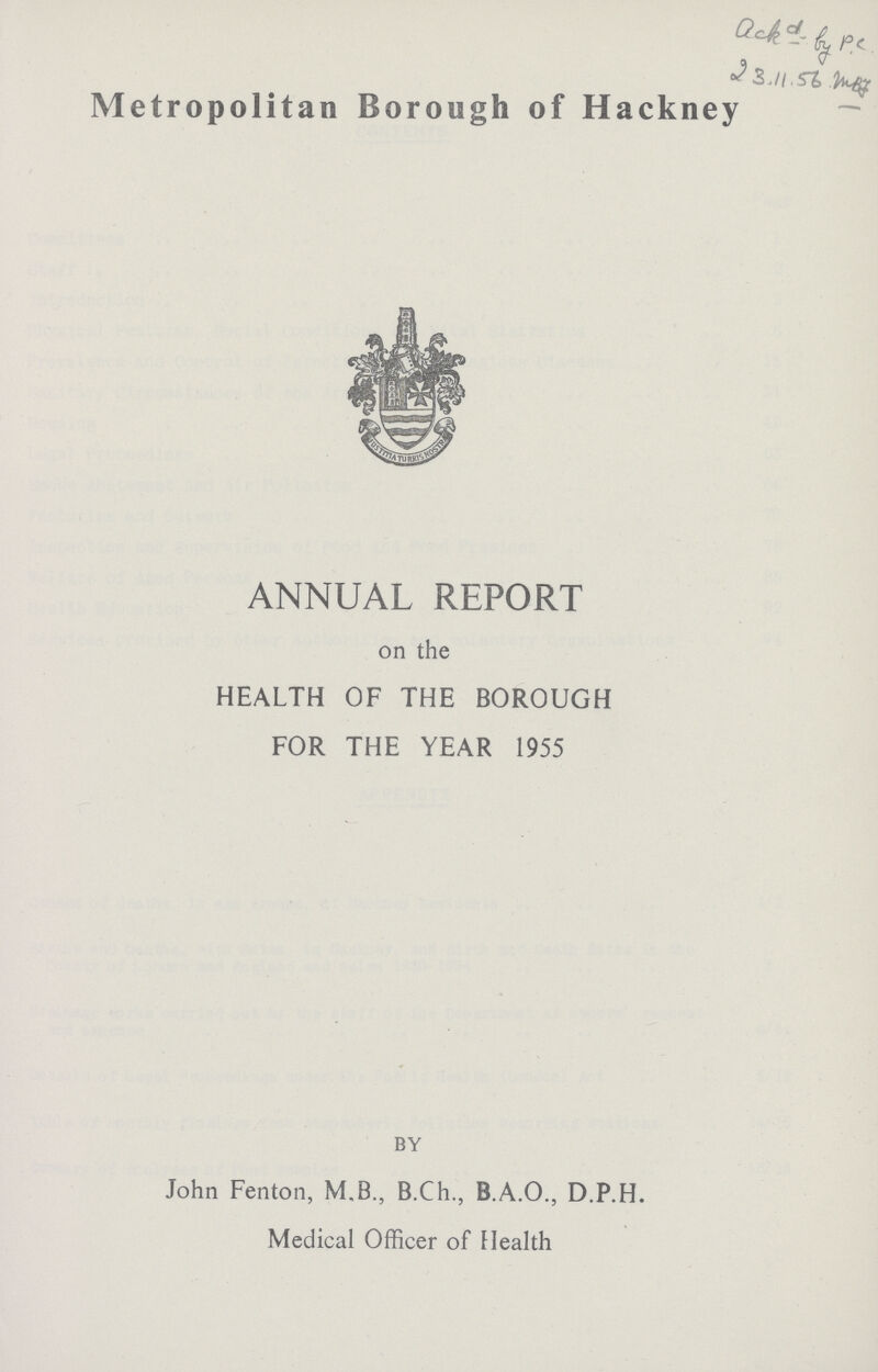 ackd_by P.C 23.11.56 .mB Metropolitan Borough of Hackney ANNUAL REPORT on the HEALTH OF THE BOROUGH FOR THE YEAR 1955 BY John Fenton, M.B., B.Ch., B.A.O., D.P.H. Medical Officer of Health