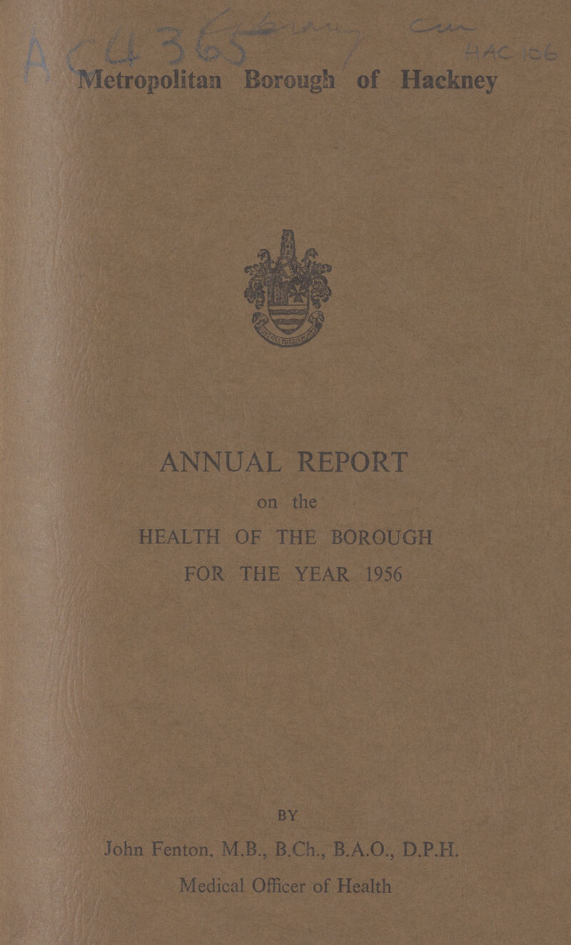 Metropolitan Borough of Hackney ANNUAL REPORT on the HEALTH OF THE BOROUGH FOR THE YEAR 1956 BY John Fenton, M.B, B.Ch., B.A.O., D.P.H. Medical Officer of Health