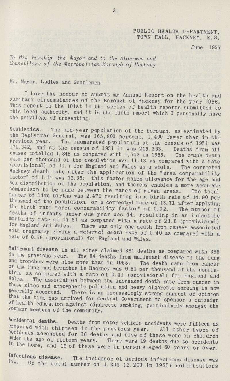 3 PUBLIC HEALTH DEPARTMENT, TOWN HALL, HACKNEY, E.8. June, 1957 To His Worship the Mayor and to the Aldermen and Councillors of the Metropolitan Borough of Hackney Mr. Mayor, Ladies and Gentlemen, I have the honour to submit my Annual Report on the health and sanitary circumstances of the Borough of Hackney for the year 1956. This report is the 101st in the series of health reports submitted to this local authority, and it is the fifth report which I personally have the privilege of presenting. Statistics. The mid-year population of the borough, as estimated by the Registrar General, was 165,800 persons, 1,400 fewer than in the previous year. The enumerated population at the census of 1951 was 171,342, and at the census of 1931 it was 215,333. Deaths from all causes totalled 1,845 as compared with 1,743 in 1955. The crude death rate per thousand of the population was 11.13 as compared with a rate (provisional) of 11.7 for England and Wales as a whole. The corrected Hackney death rate after the application of the area comparability factor of 1.11 was 12.35; this factor makes allowance for the age and sex distribution of the population, and thereby enables a more accurate comparison to be made between the rates of given areas. The total number of live births was 2,470 resulting in a birth rate of 14.90 per thousand of the population, or a corrected rate of 13.71 after applying the birth rate area comparability factor of 0.92. The number of deaths of infants under one year was 44, resulting in an infantile mortality rate of 17.81 as compared with a rate of 23.8 (provisional) for England and Wales. There was only one death from causes associated with pregnancy giving a maternal death rate of 0.40 as compared with a rate of 0.56 (provisional) for England and Wales. Malignant disease in all sites claimed 381 deaths as compared with 368 in the previous year. The 84 deaths from malignant disease of the lung and bronchus were nine more than in 1955. The death rate from cancer of the lung and bronchus in Hackney was 0.51 per thousand of the popula tion, as compared with a rate of 0.41 (provisional) for England and Wales. The association between the increased death rate from cancer in these sites and atmospheric pollution and heavy cigarette smoking is now generally accepted. There is an increasingly strong current of opinion that the time has arrived for Central Government to sponsor a campaign of health education against cigarette smoking, particularly amongst the younger members of the community. Accidental deaths. Deaths from motor vehicle accidents were fifteen as compared with thirteen in the previous year. All other types of accidents accounted for 36 deaths and five of these were in children under the age of fifteen years. There were 19 deaths due to accidents in the home, and 16 of these were in persons aged 60 years or over. Infectious disease. The incidence of serious infectious disease was low. Of the total number of 1,394 (3,293 in 1955) notifications