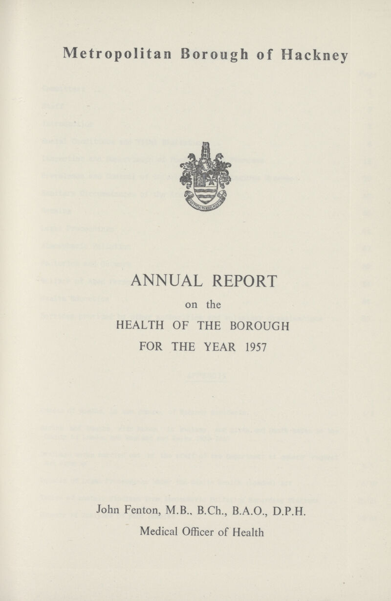 Metropolitan Borough of Hackney ANNUAL REPORT on the HEALTH OF THE BOROUGH FOR THE YEAR 1957 John Fenton, M.B., B.Ch., B.A.O., D.P.H. Medical Officer of Health