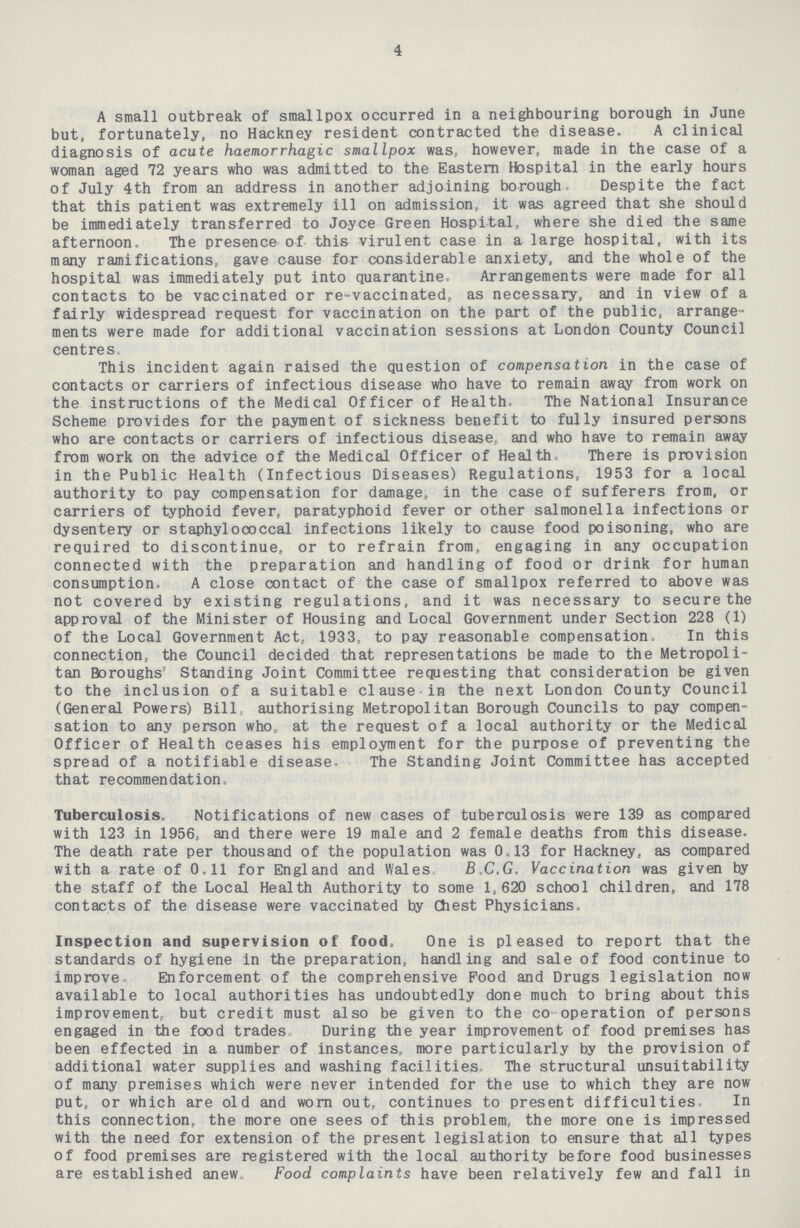 4 A small outbreak of smallpox occurred in a neighbouring borough in June but, fortunately, no Hackney resident contracted the disease. A clinical diagnosis of acute haemorrhagic smallpox was, however, made in the case of a woman aged 72 years who was admitted to the Eastern Hospital in the early hours of July 4th from an address in another adjoining borough Despite the fact that this patient was extremely ill on admission, it was agreed that she should be immediately transferred to Joyce Green Hospital, where she died the same afternoon. The presence of this virulent case in a large hospital, with its many ramifications, gave cause for considerable anxiety, and the whole of the hospital was immediately put into quarantine. Arrangements were made for all contacts to be vaccinated or re-vaccinated, as necessary, and in view of a fairly widespread request for vaccination on the part of the public, arrange ments were made for additional vaccination sessions at London County Council centres. This incident again raised the question of compensation in the case of contacts or carriers of infectious disease who have to remain away from work on the instructions of the Medical Officer of Health. The National Insurance Scheme provides for the payment of sickness benefit to fully insured persons who are contacts or carriers of infectious disease, and who have to remain away from work on the advice of the Medical Officer of Health There is provision in the Public Health (Infectious Diseases) Regulations, 1953 for a local authority to pay compensation for damage, in the case of sufferers from, or carriers of typhoid fever, paratyphoid fever or other salmonella infections or dysentery or staphylococcal infections likely to cause food poisoning, who are required to discontinue, or to refrain from, engaging in any occupation connected with the preparation and handling of food or drink for human consumption. A close contact of the case of smallpox referred to above was not covered by existing regulations, and it was necessary to secure the approval of the Minister of Housing and Local Government under Section 228 (1) of the Local Government Act, 1933, to pay reasonable compensation. In this connection, the Council decided that representations be made to the Metropoli tan Boroughs' Standing Joint Committee requesting that consideration be given to the inclusion of a suitable clause in the next London County Council (General Powers) Bill authorising Metropolitan Borough Councils to pay compen sation to any person who at the request of a local authority or the Medical Officer of Health ceases his employment for the purpose of preventing the spread of a notifiable disease. The Standing Joint Committee has accepted that recommendation Tuberculosis. Notifications of new cases of tuberculosis were 139 as compared with 123 in 1956, and there were 19 male and 2 female deaths from this disease. The death rate per thousand of the population was 0.13 for Hackney, as compared with a rate of 0,11 for England and Wales B.C.G. Vaccination was given by the staff of the Local Health Authority to some 1,620 school children, and 178 contacts of the disease were vaccinated by Chest Physicians. Inspection and supervision of food. One is pleased to report that the standards of hygiene in the preparation, handling and sale of food continue to improve Enforcement of the comprehensive Pood and Drugs legislation now available to local authorities has undoubtedly done much to bring about this improvement, but credit must also be given to the co operation of persons engaged in the food trades During the year improvement of food premises has been effected in a number of instances, more particularly by the provision of additional water supplies and washing facilities The structural unsuitability of many premises which were never intended for the use to which they are now put, or which are old and worn out, continues to present difficulties In this connection, the more one sees of this problem, the more one is impressed with the need for extension of the present legislation to ensure that all types of food premises are registered with the local authority before food businesses are established anew. Food complaints have been relatively few and fall in