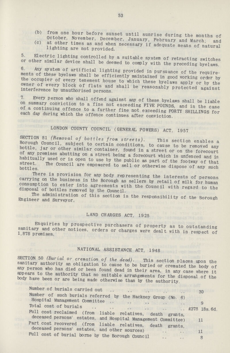 53 (b) from one hour before sunset until sunrise during the months of October, November, December, January, February and March; and (c) at other times as and when necessary if adequate means of natural lighting are not provided. 5. Electric lighting controlled by a suitable system of retracting switches or other similar device shall be deemed to comply with the preceding byelaws. 6. Any system of artificial lighting provided in pursuance of the require ments of these byelaws shall be efficiently maintained in good working order by the occupier of every tenement house to which these byelaws apply or by the owner of every block of flats and shall be reasonably protected against interference by unauthorised persons 7. Every person who shall offend against any of these byelaws shall be liable on summary conviction to a fine not exceeding FIVE POUNDS, and in the case of a continuing offence to a further fine not exceeding FORTY SHILLINGS for each day during which the offence continues after conviction. LONDON COUNTY COUNCIL (GENERAL POWERS) ACT. 1957 SECTION 81 (Removal of bottles from streets). This section enables a Borough Council, subject to certain conditions, to cause to be removed any bottle, jar or other similar container, found in a street or on the forecourt of any premises abutting on a street being a forecourt which is unfenced and is habitually used or is open to use by the public as part of the footway of that street. The Council are empowered to sell or otherwise dispose of any such bottles. There is provision for any body representing the interests of persons carrying on the business in the Borough as sellers by retail of milk for human consumption to enter into agreements with the Council with regard to the disposal of bottles removed by the Council. The administration of this section is the responsibility of the Borough Engineer and Surveyor. LAND CHARGES ACT, 1925 Enquiries by prospective purchasers of property as to outstanding sanitary and other notices, orders or charges were dealt with in respect of 1,878 premises. NATIONAL ASSISTANCE ACT, 1948 SECTION 50 (Burial or cremation of the dead). This section places upon the sanitary authority an obligation to cause to be buried or cremated the body of any person who has died or been found dead in their area, in any case where it appears to the authority that no suitable arrangements for the disposal of the body have been or are being made otherwise than by the authority. Number of burials carried out 30 Number of such burials referred by the Hackney Group (No 6) Hospital Management Committee 9 Total cost of burials £378 18s.6d. Full cost reclaimed (from liable relatives, death grants, deceased persons' estates, and Hospital Management Committee) 11 Part cost recovered (from liable relatives, death grants, deceased persons' estates, and other sources) 11 Full cost of burial borne by the Borough Council 8