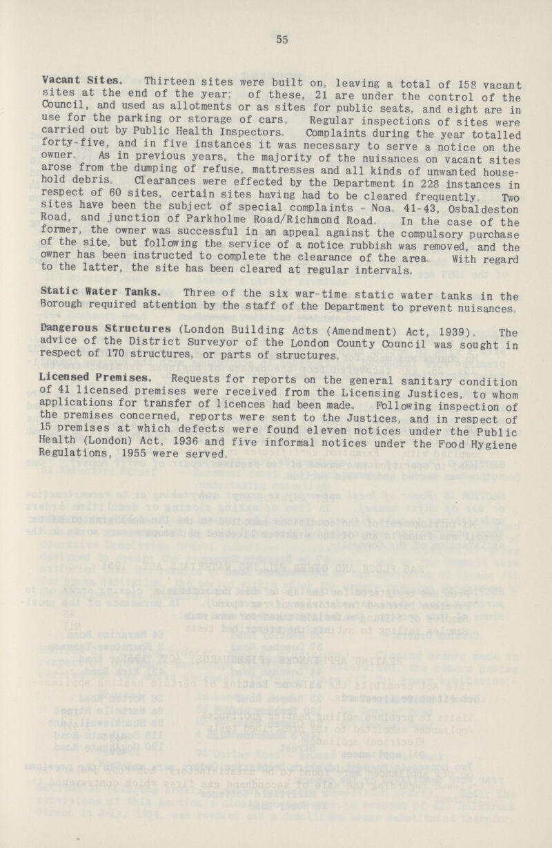 55 Vacant Sites. Thirteen sites were built on, leaving a total of 158 vacant sites at the end of the year* of these, 21 are under the control of the Council, and used as allotments or as sites for public seats, and eight are in use for the parking or storage of cars. Regular inspections of sites were carried out by Public Health Inspectors. Complaints during the year totalled forty-five, and in five instances it was necessary to serve a notice on the owner As in previous years, the majority of the nuisances on vacant sites arose from the dumping of refuse, mattresses and all kinds of unwanted house hold debris. Clearances were effected by the Department in 228 instances in respect of 60 sites, certain sites having had to be cleared frequently Two sites have been the subject of special complaints - Nos 41-43, Osbaldeston Road, and junction of Parkholme Road/Richmond Road In the case of the former, the owner was successful in an appeal against the compulsory purchase of the site, but following the service of a notice rubbish was removed, and the owner has been instructed to complete the clearance of the area. With regard to the latter, the site has been cleared at regular intervals. Static Water Tanks. Three of the six war time static water tanks in the Borough required attention by the staff of the Department to prevent nuisances Dangerous Structures (London Building Acts (Amendment) Act, 1939). The advice of the District Surveyor of the London County Council was sought in respect of 170 structures, or parts of structures Licensed Premises. Requests for reports on the general sanitary condition of 41 licensed premises were received from the Licensing Justices, to whom applications for transfer of licences had been made. Following inspection of the premises concerned, reports were sent to the Justices, and in respect of 15 premises at which defects were found eleven notices under the Public Health (London) Act, 1936 and five informal notices under the Food Hygiene Regulations, 1955 were served