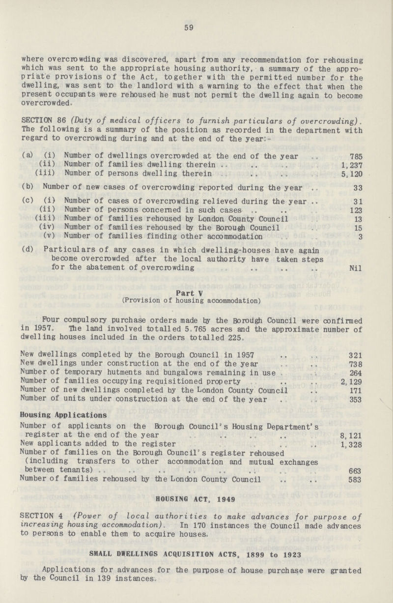 59 where overcrowding was discovered, apart from any recommendation for rehousing which was sent to the appropriate housing authority, a summary of the appro priate provisions of the Act, together with the permitted number for the dwelling, was sent to the landlord with a warning to the effect that when the present occupants were rehoused he must not permit the dwelling again to become overcrowded. SECTION 86 (Duty of medical officers to furnish particulars of overcrowding). The following is a summary of the position as recorded in the department with regard to overcrowding during and at the end of the year:- (a) (i) Number of dwellings overcrowded at the end of the year 785 (ii) Number of families dwelling therein 1,237 (iii) Number of persons dwelling therein 5/120 (b) Number of new cases of overcrowding reported during the year 33 (c) (i) Number of cases of overcrowding relieved during the year 31 (ii) Number of persons concerned in such cases .. .. 123 (iii) Number of families rehoused by London County Council 13 (iv) Number of families rehoused by the Borough Council 15 (v) Number of families finding other accommodation 3 (d) Particulars of any cases in which dwelling-houses have again become overcrowded after the local authority have taken steps for the abatement of overcrowding Nil Part V (Provision of housing accommodation) Four compulsory purchase orders made by the Borough Council were confirmed in 1957. The land involved totalled 5.765 acres and the approximate number of dwelling houses included in the orders totalled 225. New dwellings completed by the Borough Council in 1957 321 New dwellings under construction at the end of the year 738 Number of temporary hutments and bungalows remaining in use 264 Number of families occupying requisitioned property 2,129 Number of new dwellings completed by the London County Council 171 Number of units under construction at the end of the year 353 Housing Applications Number of applicants on the Borough Council's Housing Department's register at the end of the year 8,121 New applicants added to the register 1,328 Number of families on the Borough Council's register rehoused (including transfers to other accommodation and mutual exchanges between tenants) 663 Number of families rehoused by the London County Council 583 HOUSING ACT, 1949 SECTION 4 (Power of local authorities to make advances for purpose of increasing housing accommodation) . In 170 instances the Council maide advances to persons to enable them to acquire houses. SMALL DWELLINGS ACQUISITION ACTS, 1899 to 1923 Applications for advances for the purpose of house purchase were granted by the Council in 139 instances.