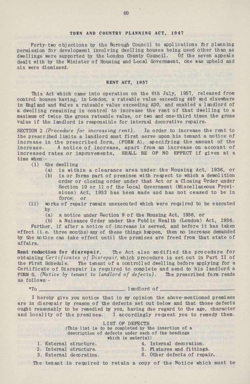 60 TOWN AND COUNTRY PLANNING ACT, 1947 Forty-two objections by the Borough Council to applications for planning permission for development involving dwelling houses being used other than as dwellings were supported by the London County Council. Of the seven appeals dealt with by the Minister of Housing and Local Government, one was upheld and six were dismissed. This Act which came into operation on the 6th July, 1957, released from control houses having, in London. a rateable value exceeding £40 and elsewhere in Ehgland and Wales a rateable value exceeding £30, and enabled a landlord of a dwelling remaining in control to increase the rent of that dwelling to a maximum of twice the gross rateable value, or two and one-third times the gross value if the landlord is responsible for internal decorative repairs. SECTION 2 (Procedure for increasing rent). In order to increase the rent to the prescribed limits a landlord must first serve upon his tenant a notice of increase in the prescribed form, (FORM A), specifying the amount of the increase. A notice of increase, apart from an increase on account of increased rates or improvements, SHALL BE OF NO EFFECT if given at a time when:- (i) the dwelling (a) is within a clearance area under the Housing Act, 1936, or (b) is or forms part of premises with respect to which a demolition order or closing order under that Act or a Closing Order under Section 10 or 11 of the Local Government (Miscellaneous Provi sions) Act, 1953 has been made and has not ceased to be in force; or (ii) works of repair remain unexecuted which were required to be executed by (a) a notice under Section 9 of the Housing Act, 1936, or (b) a Nuisance Order under the Public Health (London) Act, 1936. Further, if after a notice of increase is served, and before it has taken effect (i.e. three months) any of these things happen, then no increase demanded by the notice can take effect until the premises are freed from that state of affairs. Rent reduction for disrepair. The Act also modified the procedure for obtaining Certificates of Disrepair, which procedure is set out in Part II of the First Schedule. The tenant of a controlled dwelling before applying for a Certificate of Disrepair is required to complete and send to his landlord a FORM G. (Notice by tenant to landlord of defects). The prescribed form reads as follows: - To landlord of I hereby give you notice that in my opinion the above-mentioned premises are in disrepair by reason of the defects set out below and that those defects ought reasonably to be remedied by you, having due regard to the age, character and locality of the premises. I accordingly request you to remedy them. BENT ACT, 1957 LIST OF DEFECTS (This list is to be completed by the insertion of a description of defects under each of the headings which is material) 1. External structure. 2. Internal structure. 3. External decoration 4. Internal decoration. 5. Fixtures and fittings. 6. Other defects of repair, The tenant is required to retain a copy of the Notice which must be