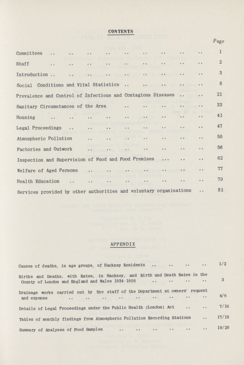 CONTENTS Page Committees 1 Staff 2 Introduction 3 Social Conditions and Vital Statistics 8 Prevalence and Control of Infectious and Contagious Diseases 21 Sanitary Circumstances of the Area 33 Housing 41 Legal Proceedings 47 Atmospheric Pollution 50 Factories and Outwork 58 Inspection and Supervision of Pood and Food Premises . 62 Welfare of Aged Persons 77 Health Education 79 Services provided by other authorities and voluntary organisations 81 APPENDIX Causes of deaths, in age groups, of Hackney Residents 1/2 Births and Deaths, with Rates, in Hackney, and Birth and Death Rates in the County of London and England and Wales 1934 1958 3 Drainage works carried out by the staff of the Department at owners request and expense 4/6 Details of Legal Proceedings under the Public Health (London) Act 7/16 Tables of monthly findings from Atmospheric Pollution Recording Stations 17/18 Summary of Analyses of Pood Samples 19/20